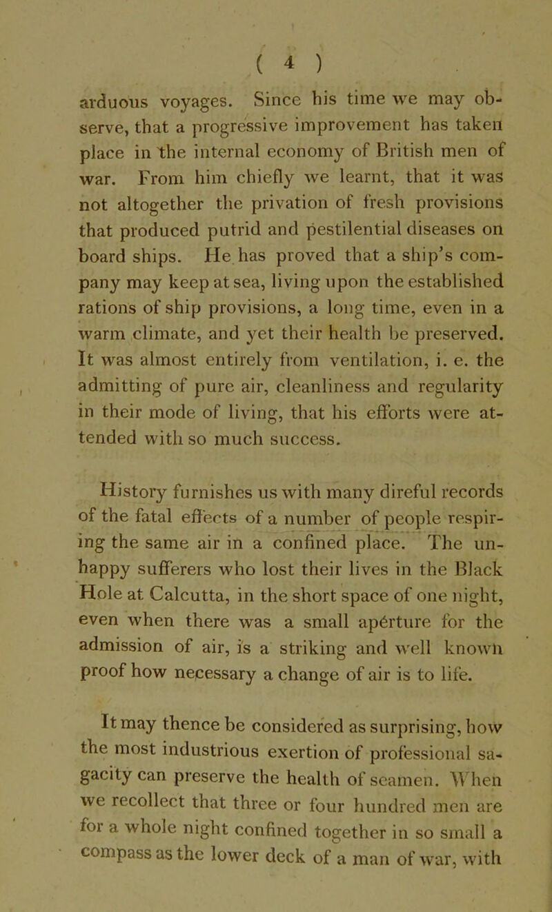 arduous voyages. Since his time we may ob- serve, that a progressive improvement has taken place in the internal economy of British men of war. From him chiefly we learnt, that it was not altogether the privation of fresh provisions that produced putrid and pestilential diseases on board ships. He has proved that a ship’s com- pany may keep at sea, living upon the established rations of ship provisions, a long time, even in a warm climate, and yet their health be preserved. It was almost entirely from ventilation, i. e. the admitting of pure air, cleanliness and regularity in their mode of living, that his efforts were at- tended with so much success. History furnishes us with many direful records of the fatal effects of a number of people respir- ing the same air in a confined place. The un- happy sufferers who lost their lives in the Black Hole at Calcutta, in the short space of one night, even when there was a small aperture for the admission of air, is a striking and w'ell known proof how necessary a change of air is to life. It may thence be considered as surprising, how the most industrious exertion of professional sa- gacity can preserve the health of seamen. When we recollect that three or four hundred men are for a whole night confined together in so small a compass as the lower deck of a man of war, with