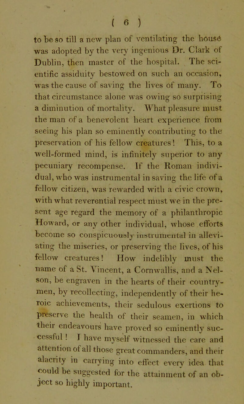 to be so till a new plan of ventilating the hous6 was adopted by the very ingenious Dr. Clark of Dublin, then master of the hospital. The sci- entific assiduity bestowed on such an occasion, was the cause of saving the lives of many. To that circumstance alone was owing so surprising a diminution of mortality. What pleasure must the man of a benevolent heart experience from seeing his plan so eminently contributing to the preservation of his fellow creatures! This, to a well-formed mind, is infinitely superior to any pecuniary recompense. If the Roman indivi- dual, who was instrumental in saving the life of a fellow citizen, was rewarded with a civic crown, with what reverential respect must we in the pre- sent age regard the memory of a philanthropic Howard, or any other individual, whose efforts become so conspicuoualy instrumental in allevi- ating the miseries, or preserving the lives, of his fellow creatures 1 How indelibly must the name of a St. Vincent, a Cornwallis, and a Nel- son, be engraven in the hearts of their country- men, by recollecting, independently of their he- roic achievements, their sedulous exertions to preserve the health of their seamen, in which their endeavours have proved so eminently suc- cessful ! I have myself witnessed the care and attention of all those great commanders, and their alacrity in carrying into effect every idea that could be suggested for the attainment of an ob- ject so highly important.