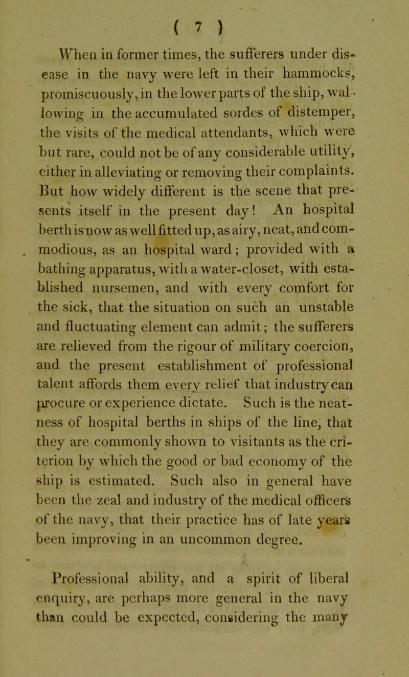 When in former times, the sufferers under dis- ease in the navy were left in their hammocks, promiscuously, in the lower parts of the ship, wal- lowing in the accumulated sordes of distemper, the visits of the medical attendants, which were but rare, could not be of any considerable utility, either in alleviating or removing their complaints. But how widely different is the scene that pre- sents itself in the present day! An hospital berth is now as well fitted up, as airy, neat, and com- , modious, as an hospital ward; provided with a. bathing apparatus, with a water-closet, with esta- blished nursemen, and with every comfort for the sick, that the situation on such an unstable and fluctuating element can admit; the sufferers are relieved from the rigour of military coercion, and the present establishment of professional talent affords them every relief that industry can procure or experience dictate. Such is the neat- ness of hospital berths in ships of the line, that they are commonly shown to visitants as the cri- terion by which the good or bad economy of the ship is estimated. Such also in general have been the zeal and industry of the medical officers of the navy, that their practice has of late years been improving in an uncommon degree. Professional ability, and a spirit of liberal enquiry, are perhaps more general in the navy than could be expected, considering the many