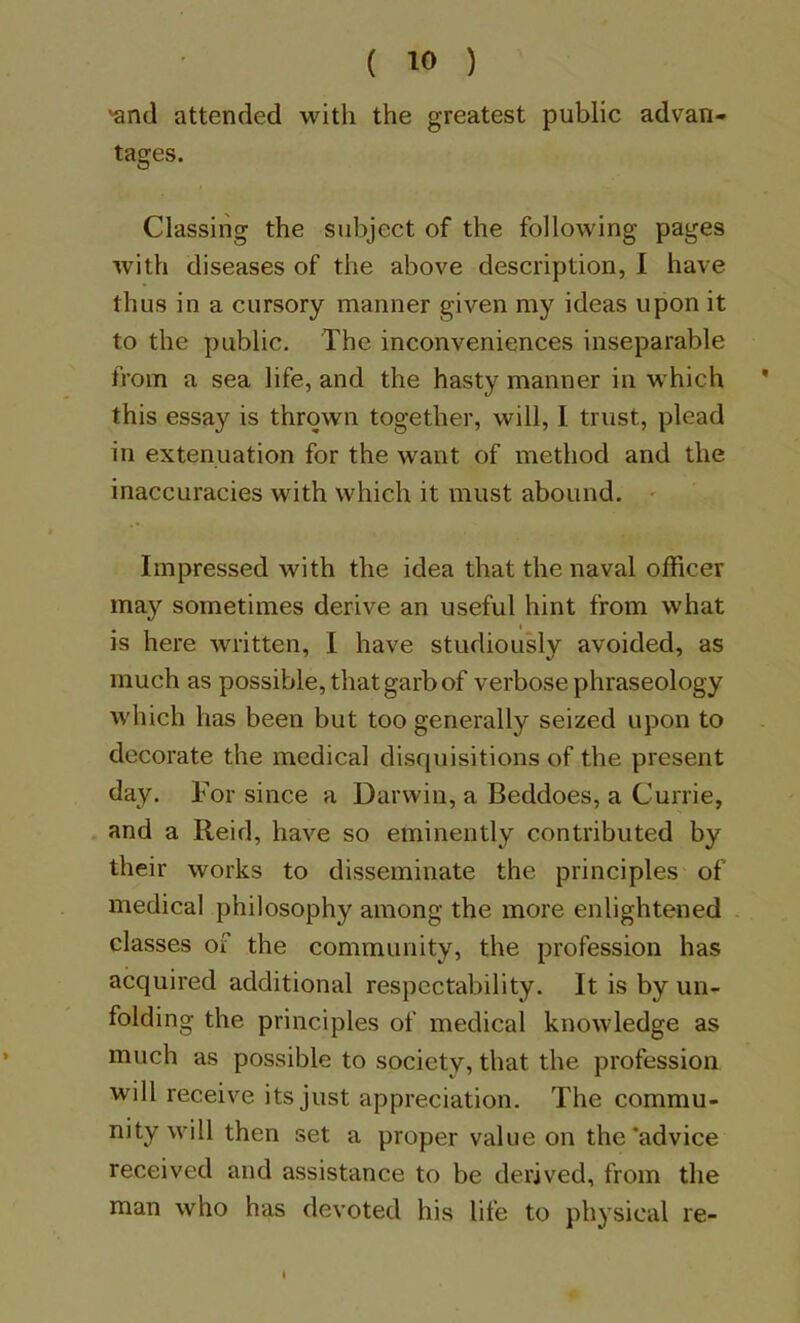 'and attended with the greatest public advan- tages. Classing the subject of the following pages with diseases of the above description, 1 have thus in a cursory manner given my ideas upon it to the public. The inconveniences inseparable from a sea life, and the hasty manner in w'hich * this essay is thrown together, will, I trust, plead in extenuation for the want of method and the inaccuracies with which it must abound. ' Impressed with the idea that the naval officer may sometimes derive an useful hint from what is here written, I have studiously avoided, as much as possible, that garb of verbose phraseology Avhich has been but too generally seized upon to decorate the medical disquisitions of the present day. For since a Darwin, a Beddoes, a Currie, . and a Reid, have so eminently contributed by their works to disseminate the principles of medical philosophy among the more enlightened . classes of the community, the profession has acquired additional respectability. It is by un- folding the principles of medical knowledge as much as possible to society, that the profession will receive its just appreciation. The commu- nity will then set a proper value on the'advice received and assistance to be derived, from the man who has devoted his life to physical re-