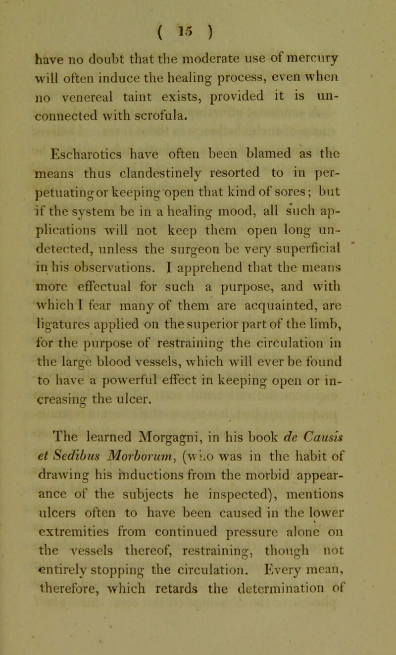 ( 1« ) have no doubt that the moderate use of mercury will often induce the healing process, even when no venereal taint exists, provided it is un- connected with scrofula. Escharotics have often been blamed as the means thus clandestinely resorted to in per- petuating or keeping open that kind of sores; but if the system be in a healing mood, all such ap- plications will not keep them open long un- detected, unless the surgeon be very superficial in his observations. I apprehend that the means more effectual for such a purpose, and with which 1 fear many of them are acquainted, are ligatures applied on the superior part of the limb, for the purpose of restraining the circulation in the large blood vessels, which will ever be found to have a powerful effect in keeping open or in- creasing the ulcer. The learned Morgagni, in his book de Causis et Sedibus Morbo7um, (wi.o was in the habit of drawing his inductions from the morbid appear- ance of the subjects he inspected), mentions ulcers often to have been caused in the lower extremities from continued pressure alone on the vessels thereof, restraining, though not entirely stopping the circulation. Every mean, therefore, which retards the determination of