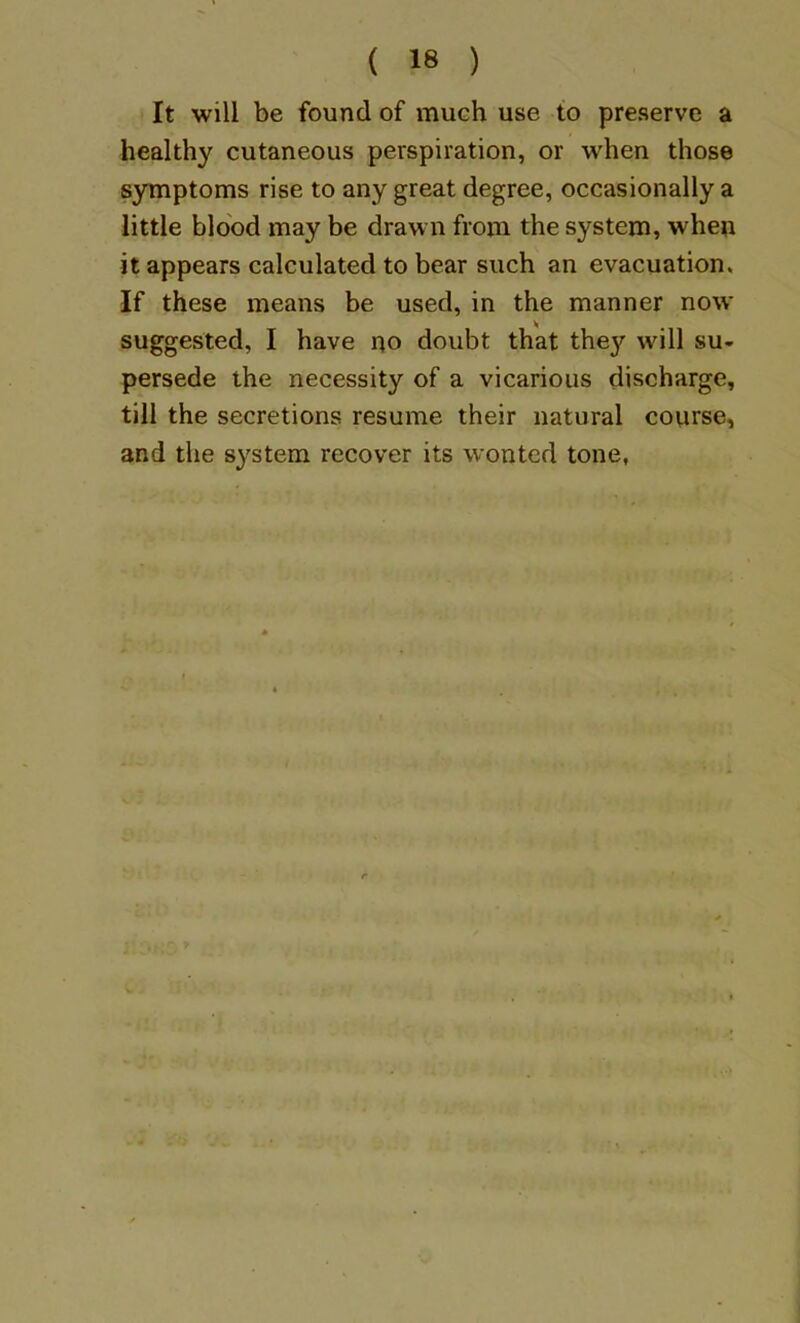 It will be found of much use to preserve a healthy cutaneous perspiration, or when those symptoms rise to any great degree, occasionally a little blood may be drawn from the system, when it appears calculated to bear such an evacuation. If these means be used, in the manner now suggested, I have no doubt that they will su- persede the necessity of a vicarious discharge, till the secretions resume their natural course, and the system recover its wonted tone,