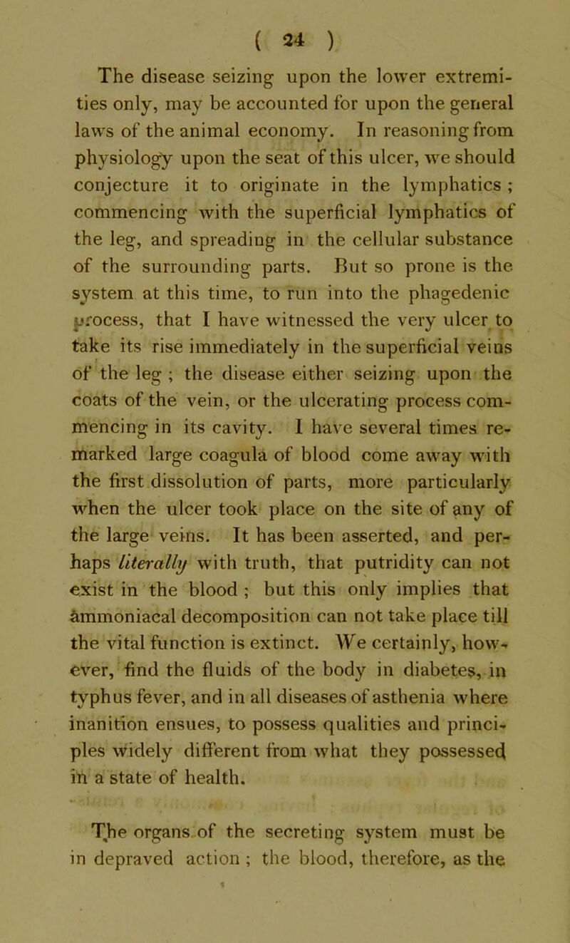 The disease seizing upon the lower extremi- ties only, may be accounted for upon the general laws of the animal economy. In reasoning from physiology upon the seat of this ulcer, we should conjecture it to originate in the lymphatics ; commencing with the superficial lymphatics of the leg, and spreading in the cellular substance of the surrounding parts. But so prone is the system at this time, to run into the phagedenic process, that I have witnessed the very ulcer to take its rise immediately in the superficial veins of the leg ; the disease either seizing upon the coats of the vein, or the ulcerating process com- mencing in its cavity. 1 have several times re- marked large coagula of blood come away wuth the first dissolution of parts, more particularly when the ulcer took place on the site of any of the large veins. It has been asserted, and per- haps literally with truth, that putridity can not exist in the blood ; but this only implies that ^mmoniacal decomposition can not take place till the vital function is extinct. We certainly, how- ever, find the fluids of the body in diabetes, in typhus fever, and in all diseases of asthenia where inanition ensues, to possess qualities and princi- ples widely different from what they possessed ill a state of health. The organs,of the secreting system must be in depraved action ; the blood, therefore, as the