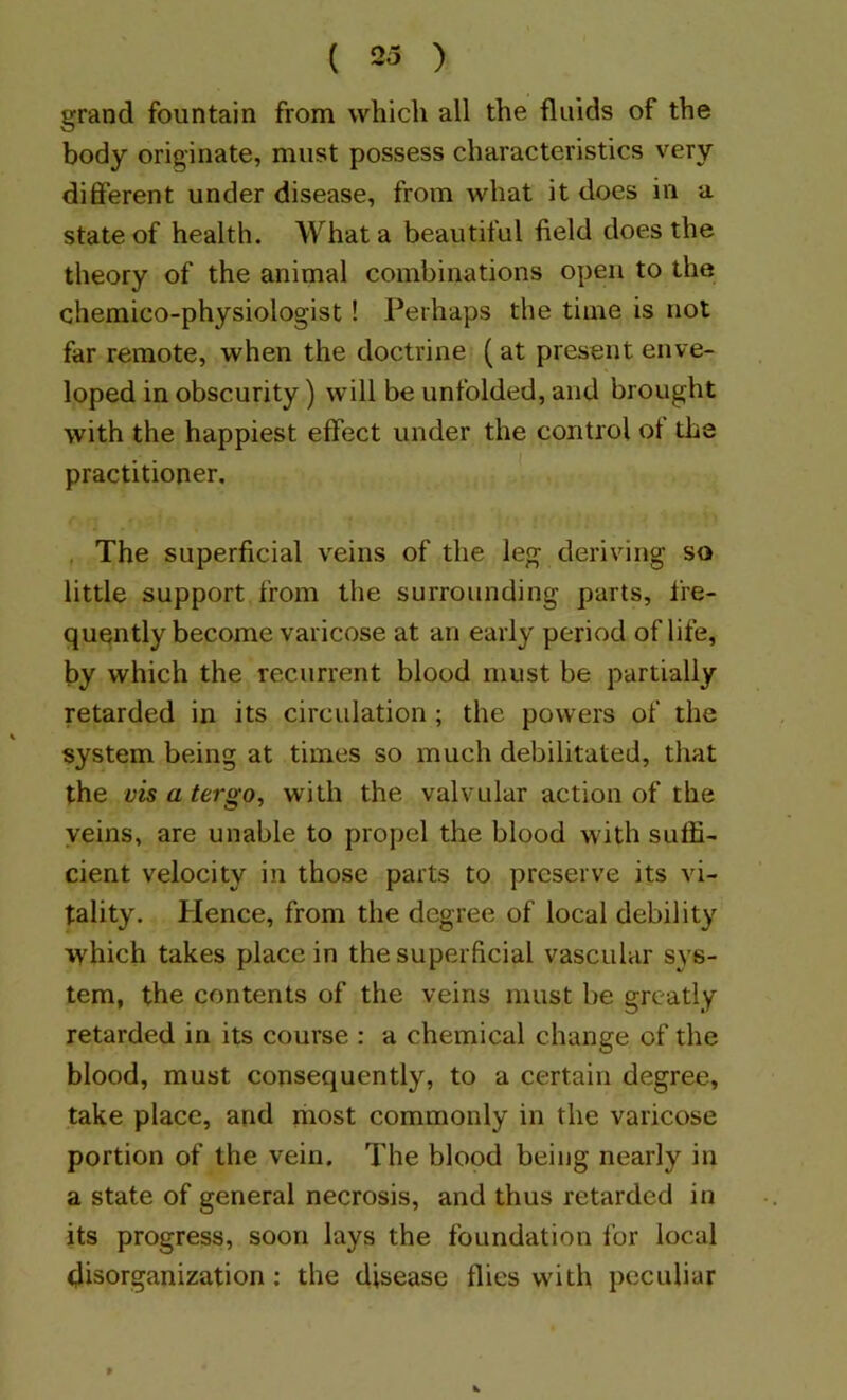 grand fountain from which all the fluids of the body originate, must possess characteristics very different under disease, from what it does in a state of health. What a beautiful field does the theory of the animal combinations open to the chemico-physiologist ! Perhaps the time is not far remote, when the doctrine (at present enve- loped in obscurity) will be unfolded, and brought with the happiest effect under the control of the practitioner. . The superficial veins of the leg deriving so little support from the surrounding parts, fre- quently become varicose at an early period of life, by which the recurrent blood must be partially retarded in its circulation ; the powers of the system being at times so much debilitated, that the vis a tergo, with the valvular action of the yeins, are unable to propel the blood with suffi- cient velocity in those parts to preserve its vi- tality. Hence, from the degree of local debility \yhich takes place in the superficial vascular sys- tem, the contents of the veins must be greatly retarded in its course : a chemical change of the blood, must consequently, to a certain degree, take place, and most commonly in the varicose portion of the vein. The blood being nearly in a state of general necrosis, and thus retarded in its progress, soon lays the foundation for local disorganization; the disease flies with peculiar