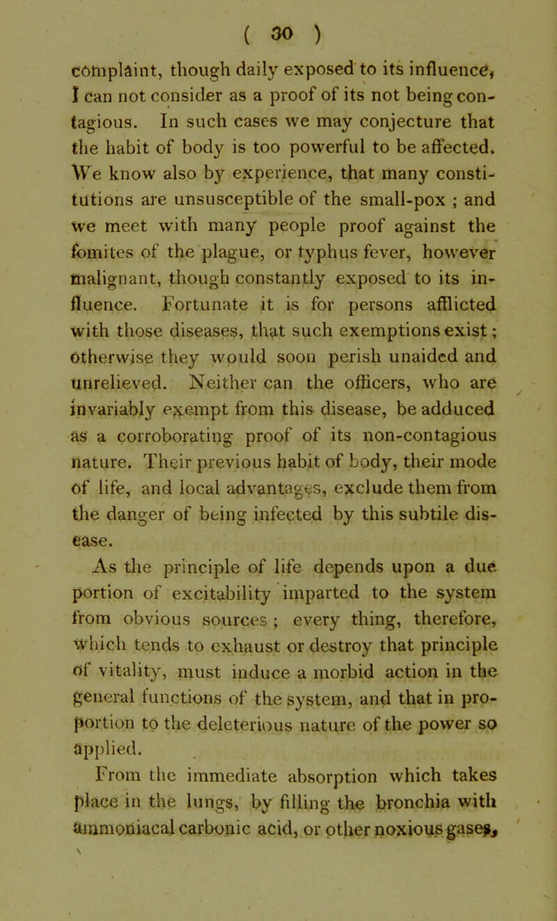 complaint, though daily exposed to its influence, I dan not consider as a proof of its not being con- tagious. In such cases we may conjecture that the habit of body is too powerful to be affected. We know also by experience, that many consti- tutions are unsusceptible of the small-pox ; and we meet whth many people proof against the fomites of the plague, or typhus fever, however malignant, though constantly exposed to its in- fluence. Fortunate it is for persons afflicted with those diseases, that such exemptions exist; otherwise they would soon perish unaided and unrelieved. Neither can the officers, who are invariably exempt from this disease, be adduced as a corroborating proof of its non-contagious nature. Their previous habit of body, their mode of life, and local advantages, exclude them from the danger of being infected by this subtile dis- ease. As the principle of life depends upon a due portion of excitability imparted to the system from obvious sources ; every thing, therefore, which tends to exhaust or destroy that principle of vitality, must induce a morbid action in the general functions of the system, and that in pro- portion to the deleterious nature of the power so applied. From the immediate absorption which takes place in the lungs, by filling the bronchia with tuamoriiacal carbonic acid, or other noxious gasejjj