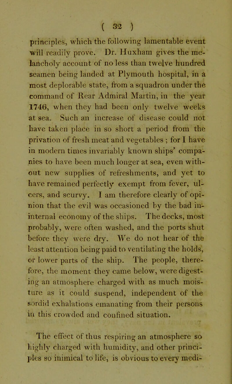 principles, which the following lamentable event will readily prove. Dr. Huxham gives the me- lancholy account of no less than twelve hundred seamen being landed at Plymouth hospital, in a most deplorable state, from a squadron under the command of Rear Admiral Martin, in the year 1746, when they had been only twelve weeks at sea. Such an increase of disease could not have taken place in so short a period from the privation of fresh meat and vegetables ; for I have in modern times invariably known ships’ compa- nies to have been much longer at sea, even with- out new supplies of refreshments, and yet to have remained perfectly exempt from fever, ul- cers, and scurvy. I am therefore clearly of opi- nion that the evil was occasioned by the bad in- internal economy of the ships. The decks, most probably, were often washed, and the ports shut before they were dry. We do not hear of the least attention being paid to ventilating the holds, or lower parts of the ship. The people, there- fore, the moment they came below, were digest- ing an atmosphere charged with as much mois- ture as it could suspend, independent of the sordid exhalations emanating from their persons in this crowded and confined situation. The effect of thus respiring an atmosphere so highly charged with humidity, and other princi- ples so inimical to life, is obvious to every medi-