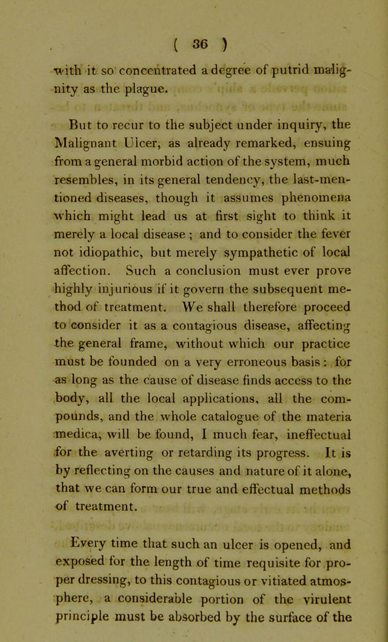 •W'ith it so concentrated a degree of putrid malig- nity as the plague. But to recur to the subject under inquiry, the Malignant Ulcer, as already remarked, ensuing from a general morbid action of the system, much resembles, in its general tendency, the last-men- tioned diseases, though it assumes phenomena which might lead us at first sight to think it merely a local disease ; and to consider the fever not idiopathic, but merely sympathetic of local affection. Such a conclusion must ever prove highly injurious if it govern the subsequent me- thod of treatment. We shall therefore proceed to consider it as a contagious disease, affecting the general frame, without which our practice must be founded on a very erroneous basis : for as long as the cause of disease finds access to the .body, all the local applications, all the com- pounds, and the whole catalogue of the materia medica, will be found, I much fear, ineffectual -for the averting or retarding its progress. It is by reflecting on the causes and nature of it alone, that we can form our true and effectual methods of treatment. Every time that such an ulcer is opened, and exposed for the length of time requisite for pro- per dressing, to this contagious or vitiated atmos- phere, a considerable portion of the virulent principle must be absorbed by the surface of the