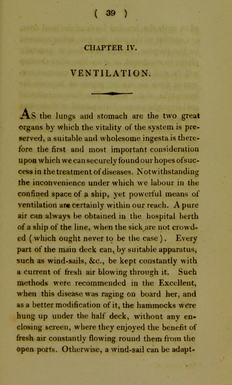 CHAPTER IV. VENTILATION. AS the lungs and stomach are the two great organs by which the vitality of the system is pre- served, a suitable and wholesome ingesta is there- fore the first and most important consideration upon which we can securely found our hopes ofsuc- cessin the treatment of diseases. Notwithstanding the inconvenience under which we labour in the confined space of a ship, yet powerful means of ventilation are certainly within our reach. A pure air can always be obtained in the hospital berth of a ship of the line, when the sick^re not crowd- ed (which ought never to be the case). Every part of the main deck can, by suitable apparatus, such as wind-sails, &c., be kept constantly with a current of fresh air blowing through it. Such methods were recommended in the Excellent, when this disease was raging on board her, and as a better modification of it, the hammocks were hung up under the half deck, without any en- closing screen, where they enjoyed the benefit of fresh air constantly flowing round them from the Open ports. Otherwise, a wind-sail can be adapt-