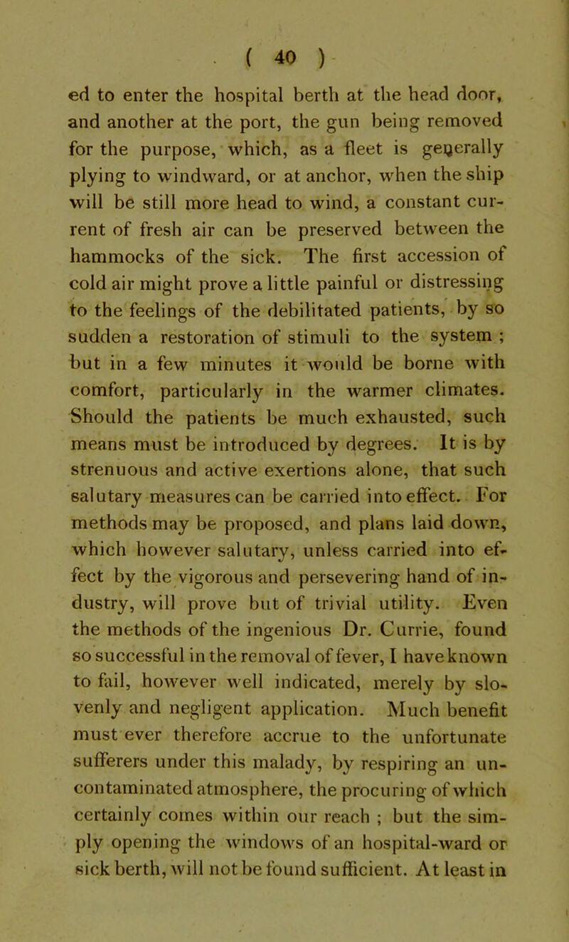 ed to enter the hospital berth at the head door, and another at the port, the gun being removed for the purpose, which, as a fleet is generally plying to windward, or at anchor, when the ship will be still more head to wind, a constant cur- rent of fresh air can be preserved between the hammocks of the sick. The first accession of cold air might prove a little painful or distressing to the feelings of the debilitated patients, by so sudden a restoration of stimuli to the system ; but in a few minutes it would be borne with comfort, particularly in the warmer climates. Should the patients be much exhausted, such means must be introduced by degrees. It is by strenuous and active exertions alone, that such salutary measures can be carried into effect. For methods may be proposed, and plans laid down, which however salutary, unless carried into ef- fect by the vigorous and persevering hand of in- dustry, will prove but of trivial utility. Even the methods of the ingenious Dr. Currie, found so successful in the removal of fever, I have known to fail, however well indicated, merely by slo- venly and negligent application. Much benefit must ever therefore accrue to the unfortunate sufferers under this malady, by respiring an un- contaminated atmosphere, the procuring of which certainly comes within our reach ; but the sim- ply opening the windows of an hospital-ward or sick berth, will not be found sufficient. At least in