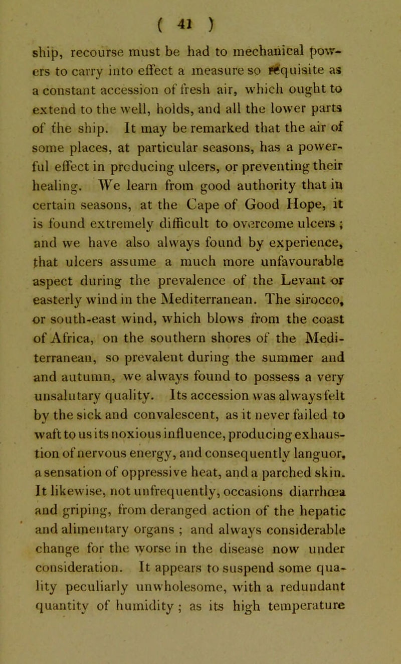 ship, recourse must be had to mechanical pow- ers to carry into eflect a measure so P^quisite as a constant accession of fresh air, whicli ought to extend to the well, holds, and all the lower parts of the ship. It may be remarked that the air of some places, at particular seasons, has a power- ful effect in producing ulcers, or preventing their healing. We learn from good authority that in certain seasons, at the Cape of Good Hope, it is found extremely difficult to overcome ulcers ; and we have also always found by experience, that ulcers assume a much more unfavourable aspect during the prevalence of the Levant or easterly wdnd in the Mediterranean. The sirocco, or south-east wind, which blows from the coast of Africa, on the southern shores of the Medi- terranean, so prevalent during the summer and and autumn, we always found to possess a very unsalutary quality. Its accession was alwaysfelt by the sick and convalescent, as it never failed to waft to us its noxious influence, produci ng exhaus- tion of nervous energy, and consequently languor, a sensation of oppressive heat, and a parched skin. It likewise, not unfrequently, occasions diarrhoea and griping, from deranged action of the hepatic and alimentary organs ; and always considerable change for the worse in the disease now under consideration. It appears to suspend some qua- lity peculiarly unwholesome, with a redundant quantity of humidity ; as its high temperature