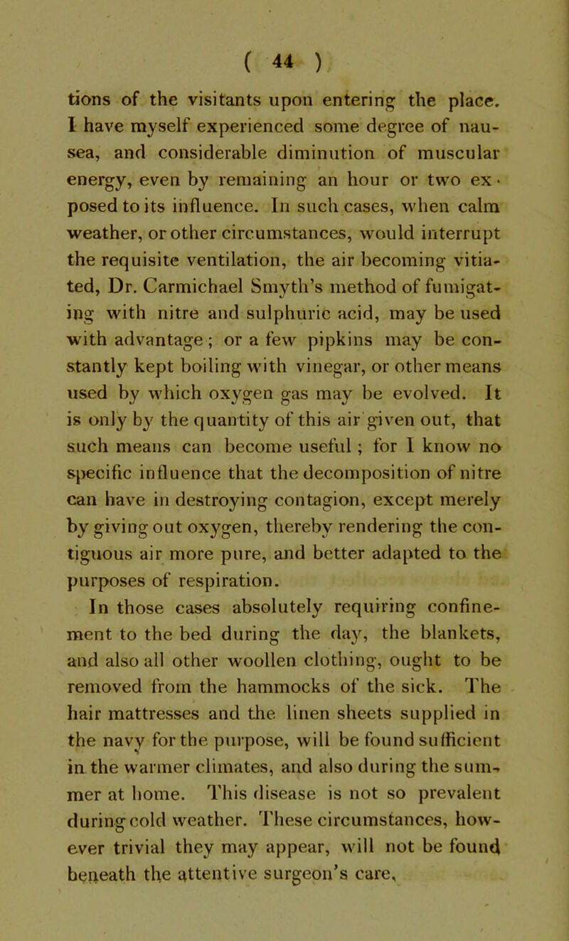 tions of the visitants upon entering the place. 1 have myself experienced some degree of nau- sea, and considerable diminution of muscular energy, even by remaining an hour or two ex • posed to its influence. In such cases, when calm weather, or other circumstances, would interrupt the requisite ventilation, the air becoming vitia- ted, Dr, Carmichael Smyth’s method of fumigat- ing with nitre and sulphuric acid, may be used with advantage; or a few pipkins may be con- stantly kept boiling with vinegar, or other means used by which oxygen gas may be evolved. It is only by the quantity of this air given out, that such means can become useful ; for I know no sjrecific influence that the decomposition of nitre can have in destroying contagion, except merely by givingout oxygen, thereby rendering the con- tiguous air more pure, and better adapted to the purposes of respiration. In those cases absolutely requiring confine- ment to the bed during the day, the blankets, and also all other woollen clothing, ought to be removed from the hammocks of the sick. The hair mattresses and the linen sheets supplied in the navy for the purpose, will be found sulficient in the warmer climates, and also during the sum- mer at home. This disease is not so prevalent durins: cold weather. These circumstances, how- ever trivial they may appear, will not be found beneath the attentive surgeon’s care.