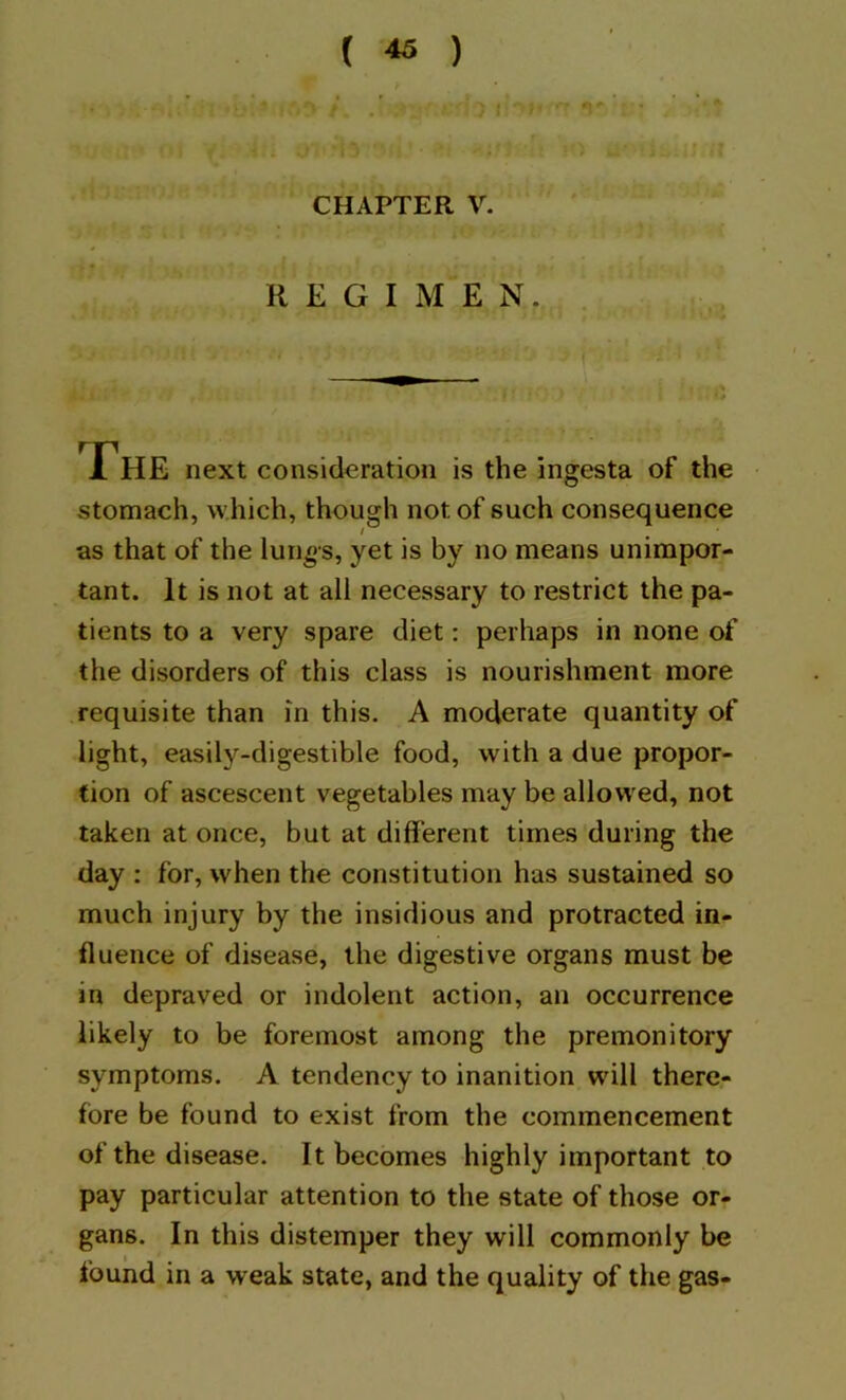 s. si'Jrfr Jir f';,. - ^ rtjjfn ■ The next consideration is the ingesta of the stomach, which, though not of such consequence as that of the lunos, yet is by no means unimpor- tant. It is not at all necessary to restrict the pa- tients to a very spare diet: perhaps in none of the disorders of this class is nourishment more requisite than m this. A moderate quantity of light, easily-digestible food, with a due propor- tion of ascescent vegetables may be allowed, not taken at once, but at different times during the day : for, when the constitution has sustained so much injury by the insidious and protracted in- fluence of disease, the digestive organs must be in depraved or indolent action, an occurrence likely to be foremost among the premonitory symptoms. A tendency to inanition will there- fore be found to exist from the commencement of the disease. It becomes highly important to pay particular attention to the state of those or- gans. In this distemper they will commonly be found in a weak state, and the quality of the gas- CHAPTER V. REGIMEN.