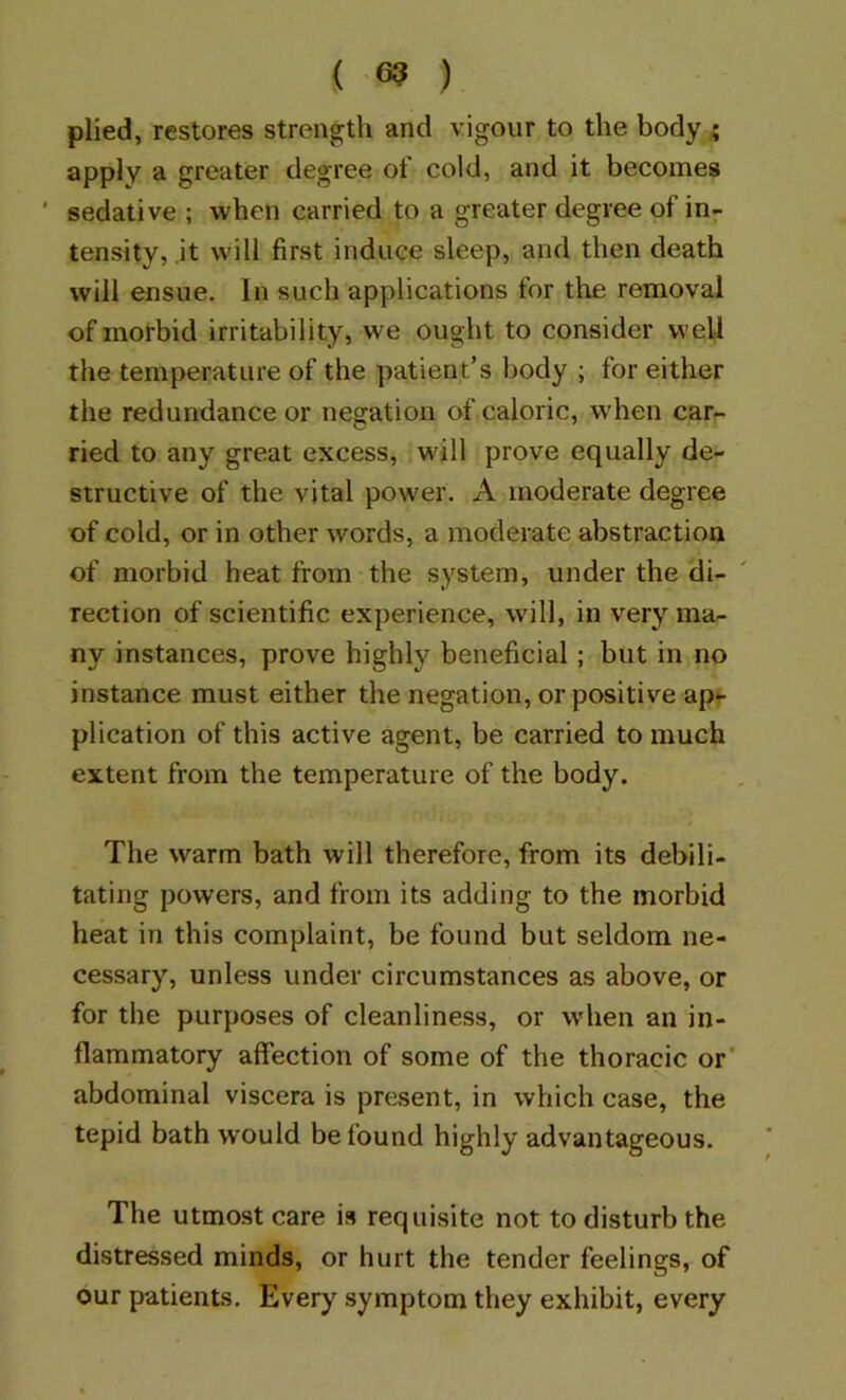 plied, restores strength and vigour to the body a apply a greater degree of cold, and it becomes ' sedative ; when carried to a greater degree of in- tensity, it will first induce sleep, and then death will ensue. In such applications for the removal of morbid irritability, we ought to consider well the temperature of the patient’s body ; for either the redundance or negation of caloric, when car.- ried to any great excess, will prove equally de- structive of the vital power. A moderate degree of cold, or in other words, a moderate abstraction of morbid heat from the system, under the di- rection of scientific experience, will, in very ma- ny instances, prove highly beneficial; but in no instance must either the negation, or positive ap^- plication of this active agent, be carried to much extent from the temperature of the body. The warm bath will therefore, from its debili- tating powers, and from its adding to the morbid heat in this complaint, be found but seldom ne- cessary, unless under circumstances as above, or for the purposes of cleanliness, or when an in- flammatory affection of some of the thoracic or' abdominal viscera is present, in which case, the tepid bath would be found highly advantageous. The utmost care is requisite not to disturb the distressed minds, or hurt the tender feelings, of our patients. Every symptom they exhibit, every