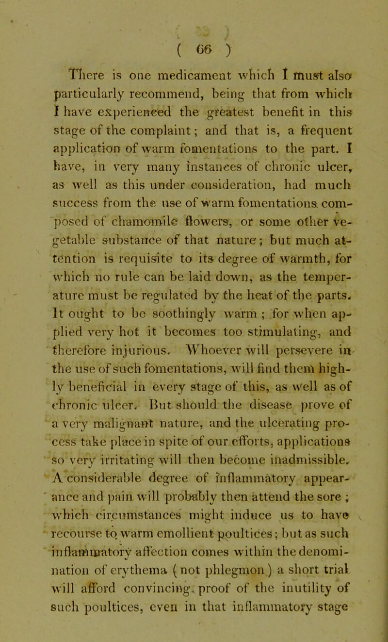 Tliere is one medicament which I must also particularly recommend, being that from -which 1 have experienced the greatest benefit in this stage of the complaint; and that is, a frequent application of warm fomentations to the part. I have, in very many instances of chronic ulcer, as well as this under consideration, had much success from the use of warm fomentations com- posed of chamomile flowers, or some other ve- getable substance of that nature; but much at- tention is requisite to its degree of warmth, for which no rule can be laid dowm, as the temper- ature must be regulated by the heat of the parts* It ought to be soothingly warm ; for when ap- plied very hot it becomes too stimulating, and therefore injurious. Whoever will persevere in the use of such fomentations, will find them high- ly beneficial in every stage of this, as well as of chronic ulcer* But should the disease prove of a very malignant nature, and the ulcerating pro- cess take place in spite of our efforts, applications ‘SO very irritating will then become inadmissible, Anonsiderable degree of inflammatory appear- ■ mice and ])ain will probably then attend the sore ; w'hich circumstances might induce us to have v • recourse to. w'arm emollient poultices; but as such inflammatory affection comes within the denomi- nation of erythema (not phlegmon) a short trial will afford convincing, proof of the inutility of such poultices, even in that inflammatory stage