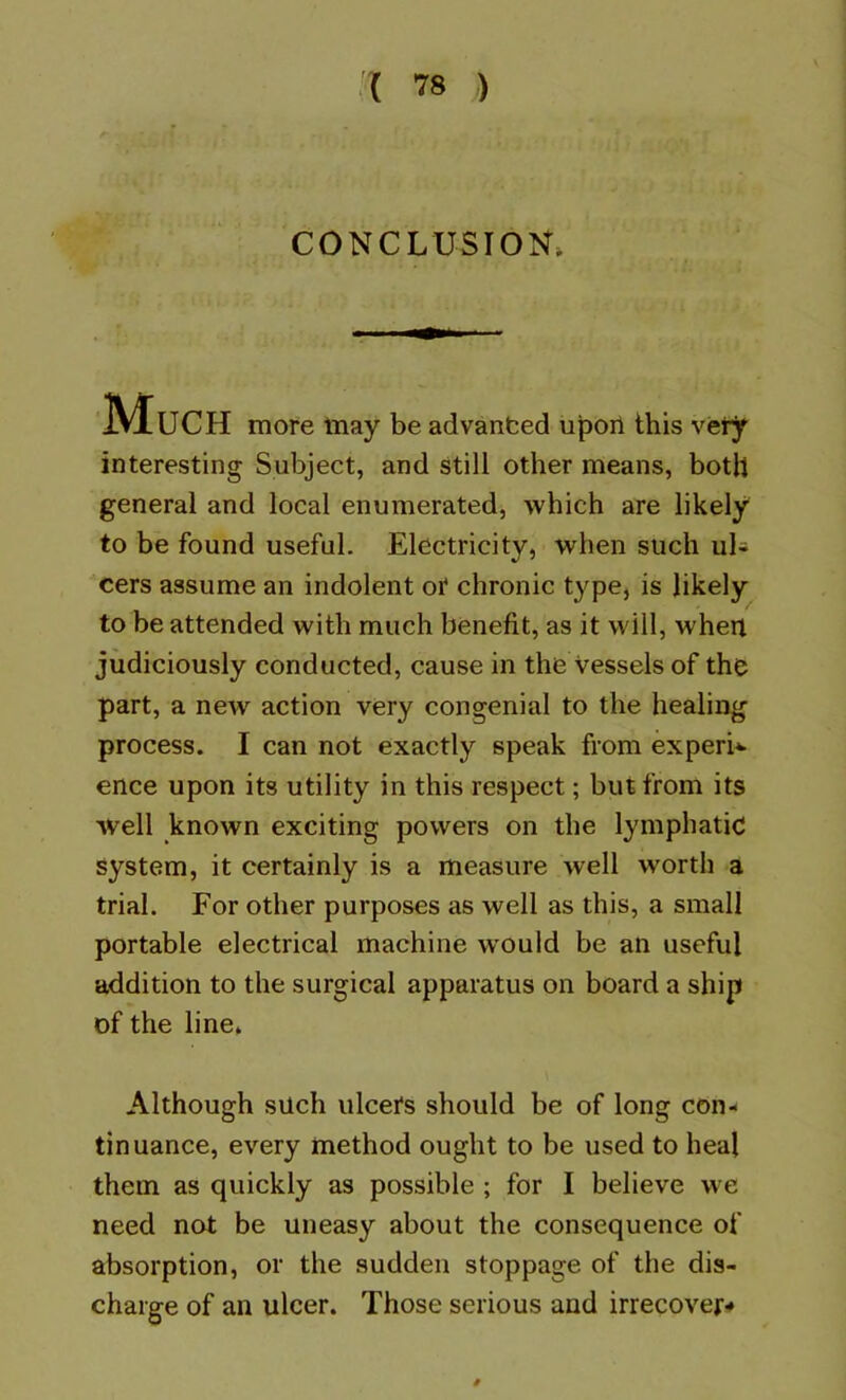 CONCLUSION* Much more may be advanfced upoii this very interesting Subject, and still other means, both general and local enumerated, which are likely to be found useful. Electricity, when such uU cers assume an indolent or chronic type, is likely to be attended with much benefit, as it will, when judiciously conducted, cause in the vessels of the part, a new action very congenial to the healing process. I can not exactly speak from experi*- ence upon its utility in this respect; but from its well known exciting powers on the lymphatic system, it certainly is a measure well worth a trial. For other purposes as well as this, a small portable electrical machine w'ould be an useful addition to the surgical apparatus on board a ship of the line* Although such ulcers should be of long con- tinuance, every method ought to be used to heal them as quickly as possible ; for I believe we need not be uneasy about the consequence of absorption, or the sudden stoppage of the dis- charge of an ulcer. Those serious and irrecover-»