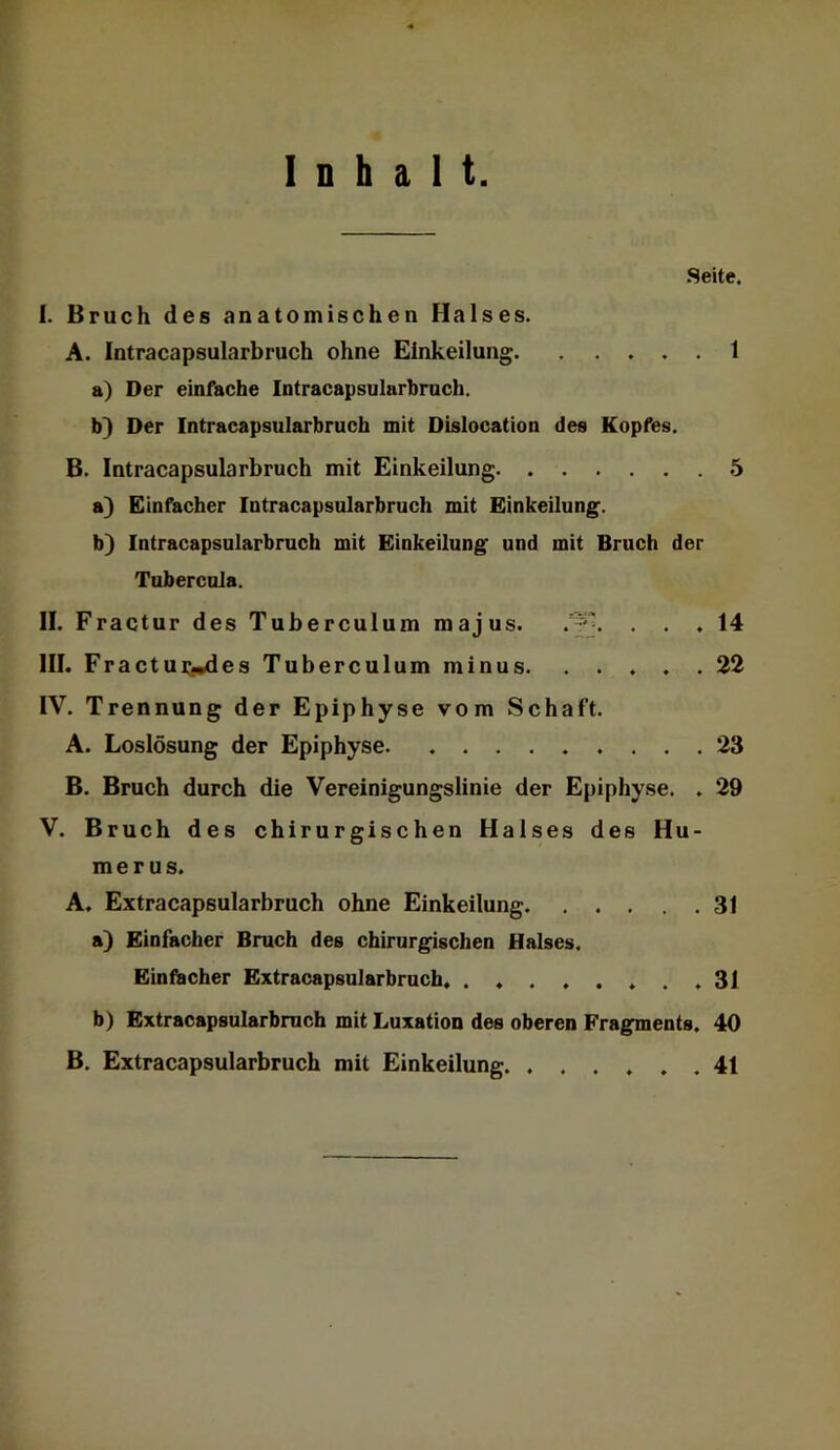 Inhalt Seite. I. Bruch des anatomischen Halses. A. Intracapsularbruch ohne Einkeilung 1 a) Der einfache Intracapsularbruch. b} Der Intracapsularbruch mit Dislocation des Kopfes. B. Intracapsularbruch mit Einkeilung 5 a) Einfacher Intracapsularbruch mit Einkeilung. b) Intracapsularbruch mit Einkeilung und mit Bruch der Tubercula. II. Fractur des Tuberculum majus. ... 14 III. F ractui:.i^es Tuberculum minus. ..... 22 IV. Trennung der Epiphyse vom Schaft. A. Loslösung der Epiphyse 23 B. Bruch durch die Vereioigungslinie der Epiphyse. . 29 V. Bruch des chirurgischen Halses des Hu- merus. A. Extracapsularbruch ohne Einkeilung 31 a) Einfacher Bruch des chirurgischen Halses. Einfacher Extracapsularbruch .31 b) Extracapsularbruch mit Luxation des oberen Fragments. 40 B. Extracapsularbruch mit Einkeilung 41