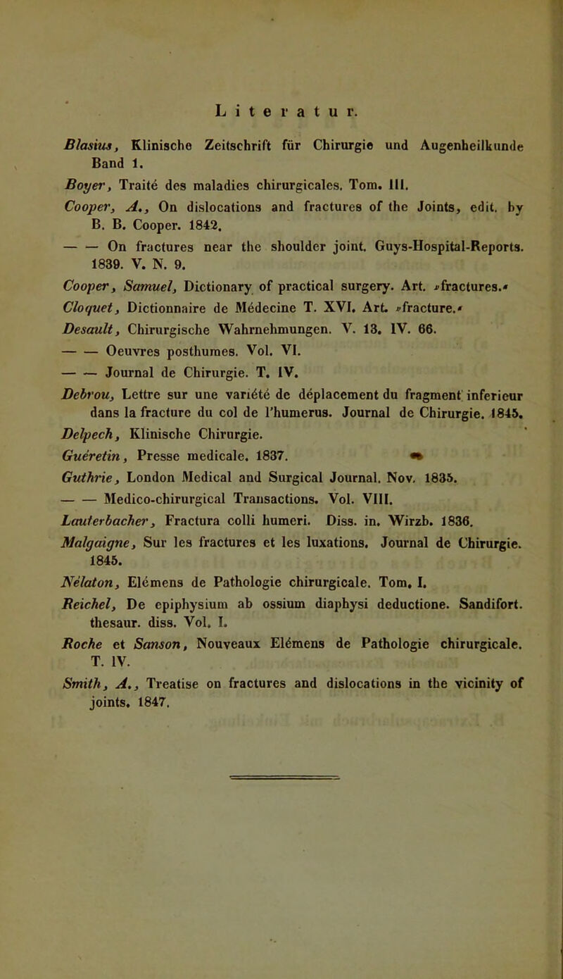 Literatur. Blasius, Klinische Zeitschrift für Chirurgie und Augenheilkunde Band 1. Bayer, Traite des roaladies chirurgicales. Tom. III. Cooper, A., On dislocations and fractures of the Joints, edit. hy B. B. Cooper. 1842, On fractures near the shoulder joint. Guys-Hospital-Reports. 1839. V. N. 9. Cooper, Samuel, Dictionary of practical surgery. Art. i>fractures.« Cloquet, Dictionnaire de Medecine T. XVI, Art. »fracture.« Desault, Chirurgische Wahrnehmungen. V. 13. IV. 66. Oeuvres posthumes. Vol. VI. Journal de Chirurgie. T. IV. Debrou, Lettre sur une varidte de deplacement du fragment inferieur dans lafracture du col de Thumerus. Journal de Chirurgie. 1845. Delpech, Klinische Chirurgie. Gueretin, Presse medicale. 1837. •• Guthrie, London Medical and Surgical Journal. Nov. 1835. Medico-chirurgical Transactions. Vol. VIII. Lauterbachei', Fractura colli humeri. Diss. in. Wirzb. 1836. Malgaigne, Sur les fractures et les luxations. Journal de Chirurgie. 1845. Nelaton, Elemens de Pathologie chirurgicale. Tom, I. Reichel, De epiphysium ab ossium diaphysi deductione. Sandifort. thesaur. diss. Vol. I. Roche et Sanson, Nouveaux Eldmens de Pathologie chirurgicale. T. IV. Smith, A., Treatise on fractures and dislocations in the vicinity of joints. 1847.