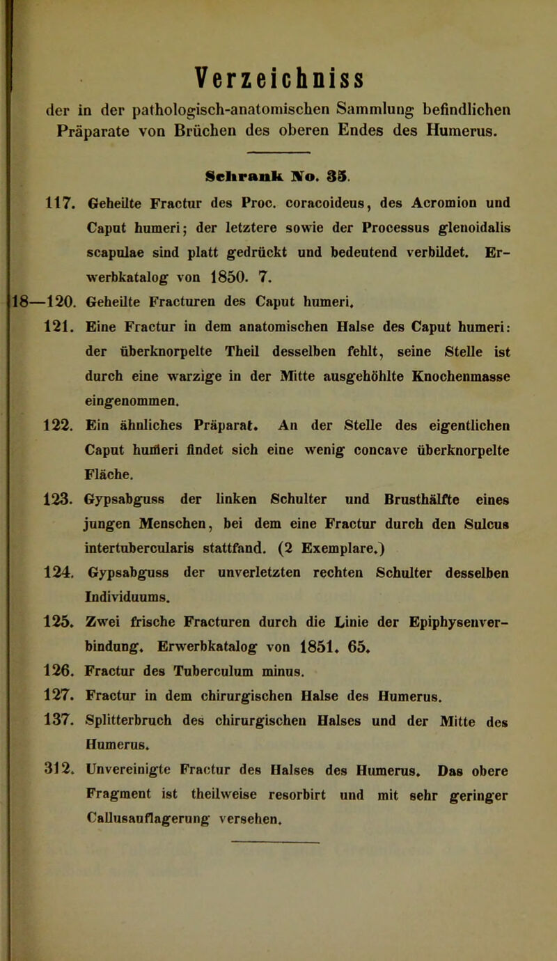 Verzeichniss der in der pathologisch-anatomischen Sammlung befindlichen Präparate von Brüchen des oberen Endes des Humerus. Sclirank Bio. 39. 117. Geheilte Fractur des Proc. coracoideus, des Acromion und Caput humeri; der letztere sowie der Processus glenoidalis Scapulae sind platt gedrückt und bedeutend verbildet. Er- werbkatalog von 1850. 7. 18—120. Geheilte Fracturen des Caput humeri. 121. Eine Fractur in dem anatomischen Halse des Caput humeri: der überknorpelte Theil desselben fehlt, seine Stelle ist durch eiue warzige in der Mitte ausgehöhlte Knochenmasse eingenommen. 122. Ein ähnliches Präparat. An der Stelle des eigentlichen Caput huiüeri findet sich eine wenig concave überknorpelte Fläche. 123. Gypsabguss der linken Schulter und Brusthälfte eines jungen Menschen, bei dem eine Fractur durch den Sulcus intertubercularis stattfand. (2 Exemplare.) 124. Gypsabguss der unverletzten rechten Schulter desselben Individuums. 125. Zwei frische Fracturen durch die Linie der Epiphysenver- bindung. Erwerbkatalog von 1851. 65. 126. Fractur des Tuberculum minus. 127. Fractur in dem chirurgischen Halse des Humerus. 137. Splitterbruch des chirurgischen Halses und der Mitte des Humerus. 312. Unvereinigte Fractur des Halses des Humerus. Das obere Fragment ist theilweise resorbirt und mit sehr geringer Callusauflagerung versehen.