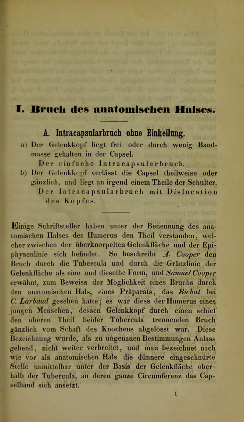 A. Intracapsolarbrnch ohne Einkeilnng. a) Der Gelenkkopf liegt frei oder durch wenig Band- inasse gehalten in der Capsel. Der einfache Intracapsula rbruch. b) Der Gelenkkopf verlässt die Capsel theilweise oder gänzlich, und liegt an irgend einem Theile der Schulter. Der Intra Capsula rbruch mit Dislocation des Kopfes. Einige Schriftsteller haben unter der Benennung des ana- tomischen Halses des Humerus den Theil verstanden, wel- cher zwischen der überknorpelten Gelenkfläche und der Epi- physenlinie sich befindet. So beschreibt A. Cooper den Bruch durch die Tubercula und durch die^-Gränzlinie der Gelenkfläche als eine und dieselbe Form, und Samuel Cooper erwähnt, zum Beweiss der Möglichkeit eines Bruchs durch den anatomischen Hals, eines Präparats, das Bichat bei C. Larbaud gesehen hatte •, es war diess der Humerus eines jungen Menschen, dessen Gelenkkopf durch einen schief den oberen Theil beider Tubercula trennenden Bruch gänzlich vom Schaft des Knochens abgelösst war. Diese Bezeichnung wurde, als zu ungenauen Bestimmungen Anlass gebend, nicht weiter verbreitet, und man bezeichnet nach wie vor als anatomischen Hals die dünnere eingeschnürte Stelle unmittelbar unter der Basis der Gelenkfläche ober- halb der Tubercula, an deren ganze Circumfereriz das Cap- selband sich ansetzt. 1