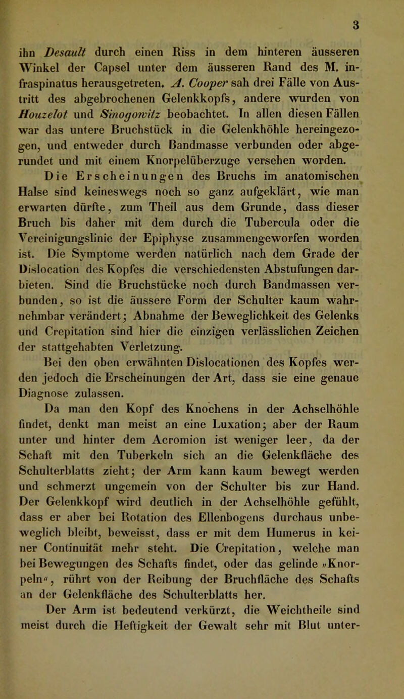 ihn Desault durch einen Riss in dem hinteren äusseren Winkel der Capsel unter dein äusseren Rand des M. in- fraspinatus herausgetreten. A. Cooper sah drei Fälle von Aus- tritt des abgebrochenen Gelenkkopfs, andere wurden von Houzelot und Smogorviiz beobachtet. In allen diesen Fällen war das untere Bruchstück in die Gelenkhöhle hereingezo- gen, und entweder durch Bandmasse verbunden oder abge- rundet und mit einem Knorpelüberzuge versehen worden. Die Erscheinungen des Bruchs im anatomischen Halse sind keineswegs noch so ganz aufgeklärt, wie man erwarten dürfte, zum Theil aus dem Grunde, dass dieser Bruch bis daher mit dem durch die Tubercula oder die Vereinigungslinie der Epiphyse zusammengeworfen worden ist. Die Symptome werden natürlich nach dem Grade der üislocation des Kopfes die verschiedensten Abstufungen dar- bieten. Sind die Bruchstücke noch durch Bandmassen ver- bunden, so ist die äussere Form der Schulter kaum wahr- nehmbar verändert j Abnahme der Beweglichkeit des Gelenks und Crepitation sind hier die einzigen verlässlichen Zeichen der stattgehabten Verletzung. Bei den oben erwähnten Dislocationen des Kopfes wer- den jedoch die Erscheinungen der Art, dass sie eine genaue Diagnose zulassen. Da man den Kopf des Knochens in der Achselhöhle findet, denkt man meist an eine Luxation; aber der Raum unter und hinter dem Acromion ist weniger leer, da der Schaft mit den Tuberkeln sich an die Gelenkfläche des Schulterblatts zieht; der Arm kann kaum bewegt werden und schmerzt ungemein von der Schulter bis zur Hand. Der Gelenkkopf wird deutlich in der Achselhöhle gefühlt, dass er aber bei Rotation des Ellenbogens durchaus unbe- weglich bleibt, beweisst, dass er mit dem Humerus in kei- ner Continuität mehr steht. Die Crepitation, welche man bei Bewegungen des Schafts findet, oder das gelinde »Knor- peln«, rührt von der Reibung der Bruchfläche des Schafts an der Gelenkfläche des Schulterblatts her. Der Arm ist bedeutend verkürzt, die Weichtheile sind meist durch die Heftigkeit der Gewalt sehr mit Blut unter-