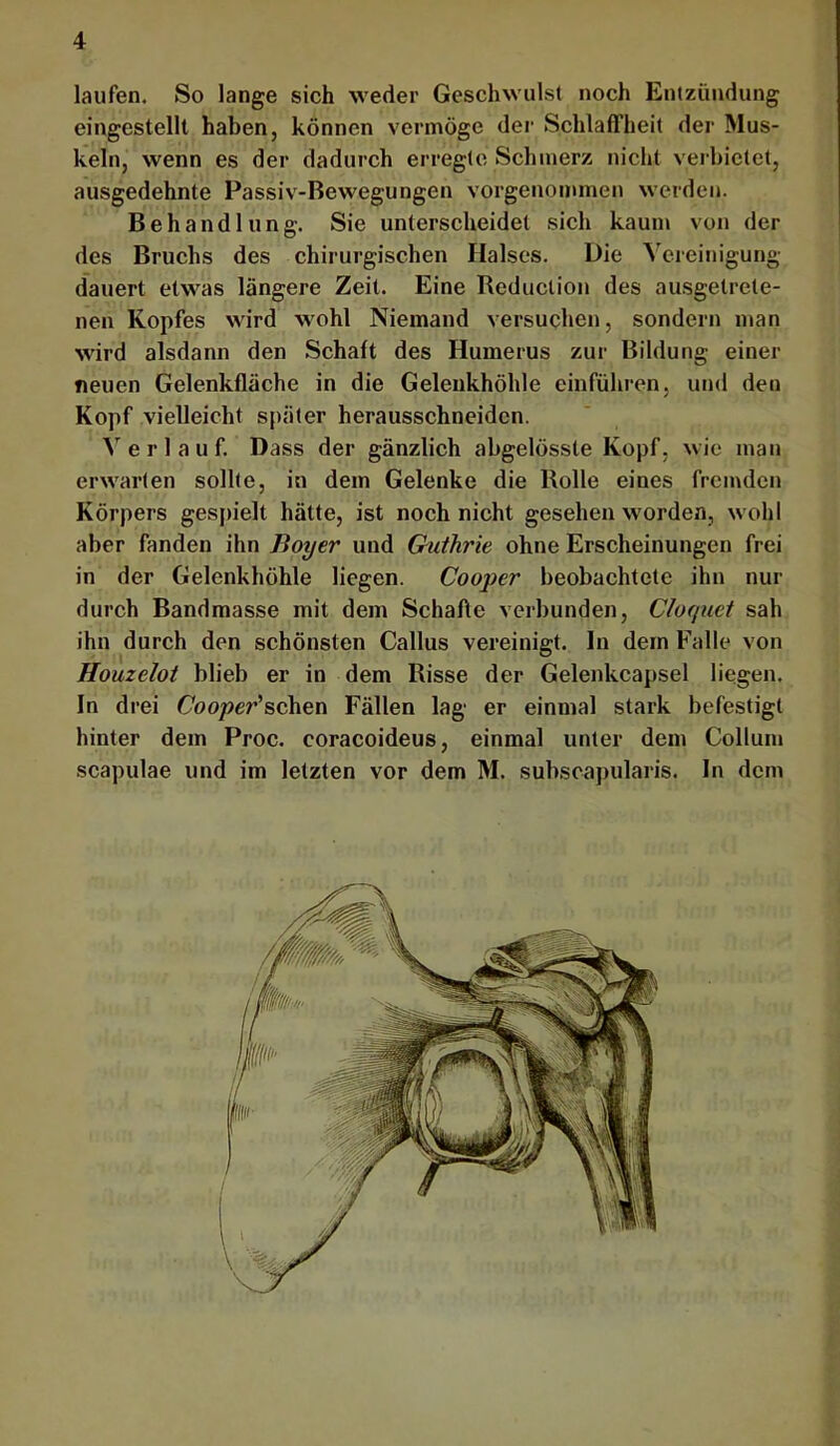 laufen. So lange sich weder Geschwulst noch Entzündung eingestellt haben, können vermöge der Schlaffheit der Mus- keln, wenn es der dadurch erregte Schmerz nicht verbietet, ausgedehnte Passiv-Bewegungen vorgenommen werden. Behandlung. Sie unterscheidet sich kaum von der des Bruchs des chirurgischen Halses. Die Vereinigung dauert etwas längere Zeit. Eine Reduclion des ausgetrete- nen Kopfes wird wohl Niemand versuchen, sondern man wird alsdann den Schaft des Humerus zur Bildung einer neuen Gelenkfläche in die Gelenkhöhle einführen, und den Kopf vielleicht später herausschneiden. Verlauf, Dass der gänzlich abgelösste Kopf, wie man erwarten sollte, in dem Gelenke die Rolle eines fremden Körpers ges|)ielt hätte, ist noch nicht gesehen w’orden, wohl aber fanden ihn Boyer und Guthrie ohne Erscheinungen frei in der Gelenkhöhle liegen. Cooper beobachtete ihn nur durch Bandmasse mit dem Schafte verbunden, Cluquet sah ihn durch den schönsten Gallus vereinigt. In dem Falle von Houzeloi blieb er in dem Risse der Gelenkcapsel liegen. In drei Gooper’schen Fällen lag er einmal stark befestigt hinter dem Proc, coracoideus, einmal unter dem Collum Scapulae und im letzten vor dem M. subscapularis. In dem . \