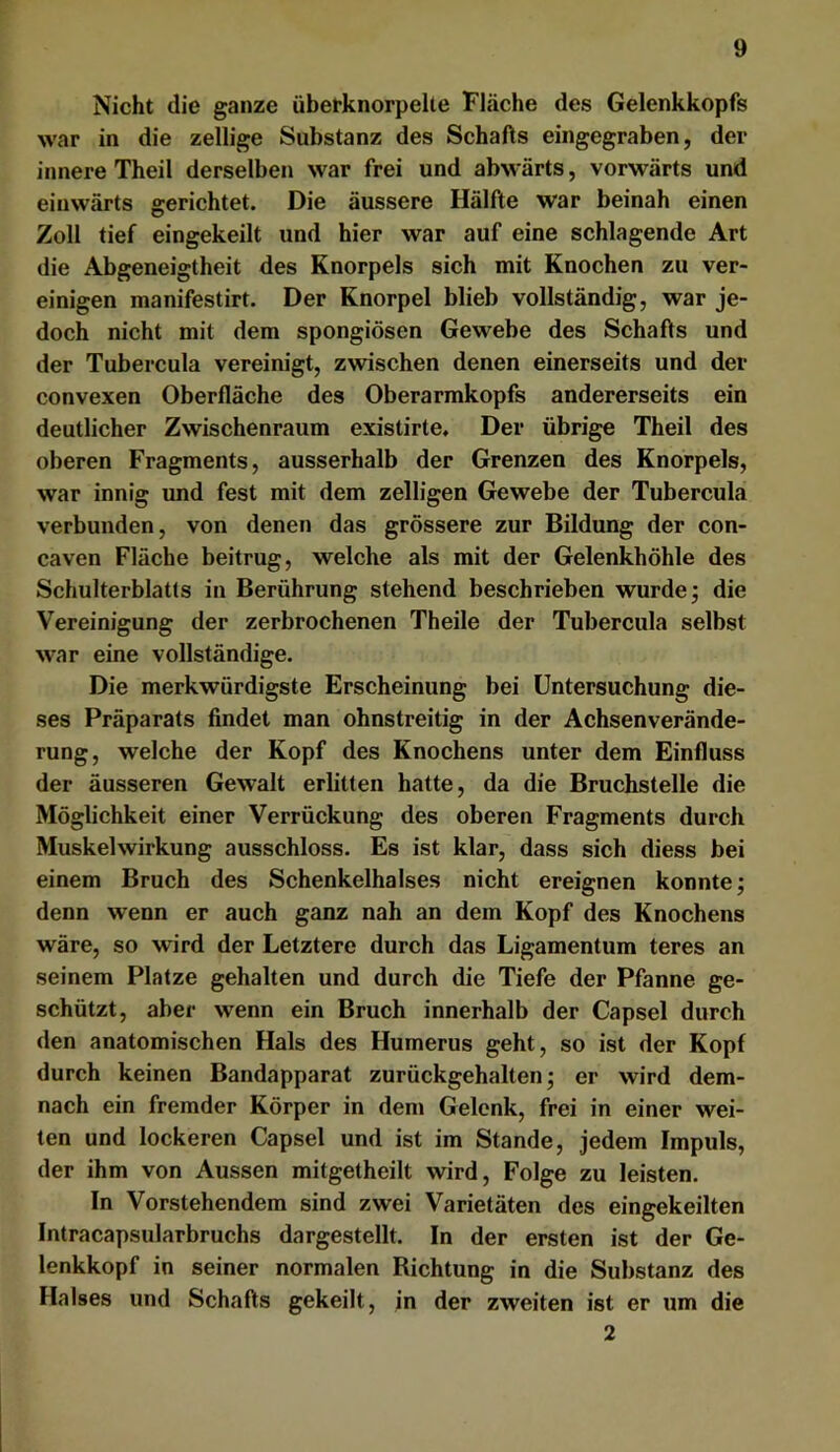 Nicht die ganze übetknorpelte Fläche des Gelenkkopfs war in die zellige Substanz des Schafts eingegraben, der innere Theil derselben war frei und abwärts, vorwärts und einwärts gerichtet. Die äussere Hälfte war beinah einen Zoll tief eingekeilt und hier war auf eine schlagende Art die Abgeneigtheit des Knorpels sich mit Knochen zu ver- einigen manifestirt. Der Knorpel blieb vollständig, war je- doch nicht mit dem spongiösen Gewebe des Schafts und der Tubercula vereinigt, zwischen denen einerseits und der convexen Oberfläche des Oberarmkopfs andererseits ein deutlicher Zwischenraum existirte. Der übrige Theil des oberen Fragments, ausserhalb der Grenzen des Knorpels, war innig und fest mit dem zelligen Gewebe der Tubercula verbunden, von denen das grössere zur Bildung der con- caven Fläche beitrug, welche als mit der Gelenkhöhle des Schulterblatts in Berührung stehend beschrieben wurde; die Vereinigung der zerbrochenen Theile der Tubercula selbst war eine vollständige. Die merkwürdigste Erscheinung bei Untersuchung die- ses Präparats findet man ohnstreitig in der Achsenverände- rung, welche der Kopf des Knochens unter dem Einfluss der äusseren Gewalt erlitten hatte, da die Bruchstelle die Möglichkeit einer Verrückung des oberen Fragments durch Muskelwirkung ausschloss. Es ist klar, dass sich diess bei einem Bruch des Schenkelhalses nicht ereignen konnte; denn wenn er auch ganz nah an dem Kopf des Knochens wäre, so wird der Letztere durch das Ligamentum teres an seinem Platze gehalten und durch die Tiefe der Pfanne ge- schützt, aber wenn ein Bruch innerhalb der Capsel durch den anatomischen Hals des Humerus geht, so ist der Kopf durch keinen Bandapparat zurückgehalten; er wird dem- nach ein fremder Körper in dem Gelenk, frei in einer wei- ten und lockeren Capsel und ist im Stande, jedem Impuls, der ihm von Aussen mitgetheilt wird, Folge zu leisten. In Vorstehendem sind zwei Varietäten des eingekeilten Intracapsularbruchs dargestellt. In der ersten ist der Ge- lenkkopf in seiner normalen Richtung in die Substanz des Halses und Schafts gekeilt, in der zweiten ist er um die 2