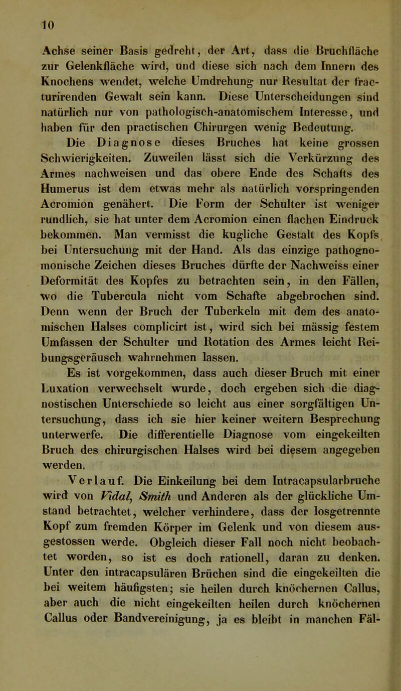 Achse seiner Basis gedreht, der Art, dass die Bruchfläche zur Gelenkfläche wird, und diese sich nach dem Innern des Knochens wendet, welche Umdrehung nur Resultat der Irac- turirenden Gewalt sein kann. Diese Unterscheidungen sind natürlich nur von pathologisch-anatomischem Interesse, und haben für den practischen Chirurgen wenig Bedeutung. Die Diagnose dieses Bruches hat keine grossen Schwierigkeiten. Zuweilen lässt sich die Verkürzung des Armes nachweisen und das obere Ende des Schafts des Humerus ist dem etwas mehr als natürlich vorspringenden Acromion genähert. Die Form der Schulter ist weniger rundlich, sie hat unter dem Acromion einen flachen Eindruck bekommen. Man vermisst die kugliche Gestalt des Kopfs bei Untersuchung mit der Hand. Als das einzige pathogno- monische Zeichen dieses Bruches dürfte der Nachweise einer Deformität des Kopfes zu betrachten sein, in den Fällen, wo die Tubercula nicht vom Schafte abgebrochen sind. Denn wenn der Bruch der Tuberkeln mit dem des anato- mischen Halses complicirt ist, wird sich bei mässig festem Umfassen der Schulter und Rotation des Armes leicht Rei- bungsgeräusch wahrnehmen lassen. Es ist vorgekommen, dass auch dieser Bruch mit einer Luxation verwechselt wuirde, doch ergeben sich die diag- nostischen Unterschiede so leicht aus einer sorgfältigen Un- tersuchung, dass ich sie hier keiner weitern Besprechung unterwerfe. Die difierentielle Diagnose vom eingekeilten Bruch des chirurgischen Halses wird bei diesem angegeben werden. Verlauf. Die Einkeilung bei dem Intracapsularbruche wird von Vidal, Smith und Anderen als der glückliche Um- stand betrachtet, welcher verhindere, dass der losgetrennte Kopf zum fremden Körper im Gelenk und von diesem aus- gestossen werde. Obgleich dieser Fall noch nicht beobach- tet worden, so ist es doch rationell, daran zu denken. Unter den intracapsulären Brüchen sind die eingekeilten die bei weitem häufigsten; sie heilen durch knöchernen Gallus, aber auch die nicht eingekeilten heilen durch knöchernen Gallus oder Bandvereinigung, ja es bleibt in manchen Fäl-