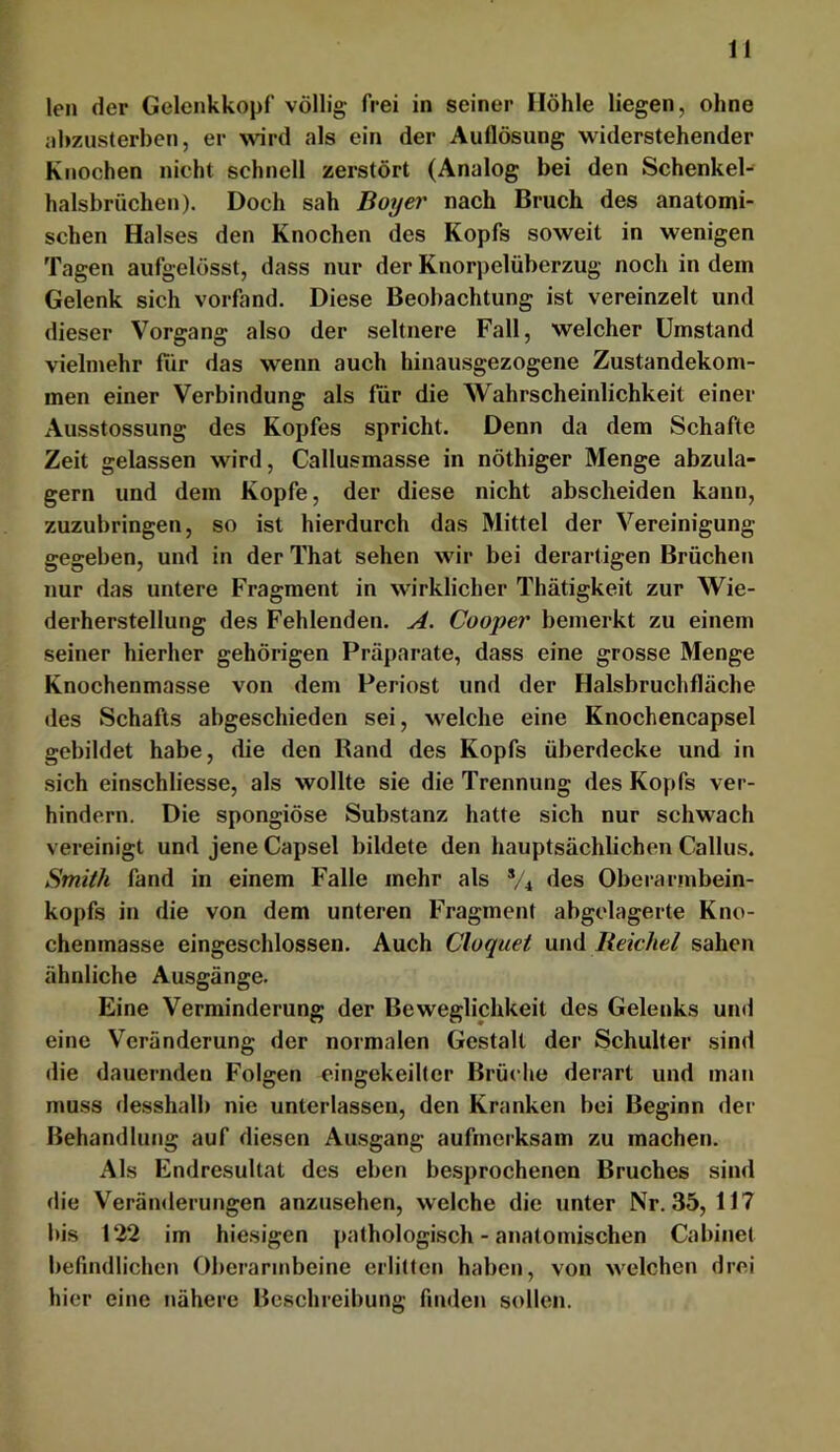 len der Gelenkkopf völlig frei in seiner Höhle liegen, ohne nhzusterben, er wird als ein der Auflösung widerstehender Knochen nicht schnell zerstört (Analog bei den Schenkel- halsbrüchen). Doch sah Boy ei' nach Bruch des anatomi- schen Halses den Knochen des Kopfs soweit in wenigen Tagen aufgelösst, dass nur der Knorj)elüberzug noch in dem Gelenk sich vorfand. Diese Beobachtung ist vereinzelt und dieser Vorgang also der seltnere Fall, welcher Umstand vielmehr für das wenn auch hinausgezogene Zustandekom- men einer Verbindung als für die Wahrscheinlichkeit einer Ausstossung des Kopfes spricht. Denn da dem Schafte Zeit gelassen wird, Callusmasse in nöthiger Menge abzula- gern und dem Kopfe, der diese nicht abscheiden kann, zuzubringen, so ist hierdurch das Mittel der Vereinigung- gegeben, und in der That sehen wir bei derartigen Brüchen nur das untere Fragment in wirklicher Thätigkeit zur Wie- derherstellung des Fehlenden. A. Cooper bemerkt zu einem seiner hierher gehörigen Präparate, dass eine grosse Menge Knochenmasse von dem Periost und der Halsbruchfläche des Schafts abgeschieden sei, welche eine Knochencapsei gebildet habe, die den Rand des Kopfs überdecke und in sich einschliesse, als wollte sie die Trennung des Kopfs ver- hindern. Die spongiöse Substanz hatte sich nur schwach vereinigt und jene Capsel bildete den hauptsächlichen Gallus. Smith fand in einem Falle mehr als */4 des Oberarmbein- kopfs in die von dem unteren Fragment abgelagerte Kno- chenmasse eingeschlossen. Auch Cluquet xxwd Reichel sahen ähnliche Ausgänge. Eine Verminderung der Beweglichkeit des Gelenks und eine Veränderung der normalen Gestalt der Schulter sind die dauernden Folgen eingekeilter Brüche derart und man muss desshalb nie unterlassen, den Kranken bei Beginn der Behandlung auf diesen Au-sgang aufmerksam zu machen. Als Endresultat des eben besprochenen Bruches sind die Veränderungen anzusehen, welche die unter Nr. 35, 117 bis 122 im hiesigen pathologisch - anatomischen Cabinet befindlichen Oberarmbeine erlitten haben, von welchen drei hier eine nähere Beschreibung finden sollen.