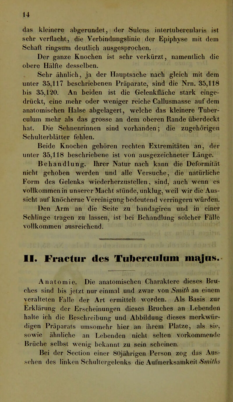 das kleinere abgerundet, der Sulcus inlertuberculaiis ist sehr verflacht, die Verbindungslinie der Epiphyse mit dem Schaft ringsum deutlich ausgesprochen. Der ganze Knochen ist sehr verkürzt, namentlich die obere Hälfte desselben. Sehr ähnlich, ja der Hauptsache nach gleich mit dem unter 35,117 beschriebenen Präparate, sind die Nrn. 35,118 bis 35,120. An beiden ist die Gelenklläche stark einge- drückt, eine mehr oder weniger reiche Callusmasse auf dem anatomischen Halse abgelagert, welche das kleinere Tuber- culum mehr als das grosse an dem oberen Rande überdeckt hat. Die Sehnenrinnen sind vorhanden; die zugehörigen Schulterblätter fehlen. Beide Knochen gehören rechten Extremitäten an, der unter 35,118 beschriebene ist von ausgezeichneter Länge. Behandlung. Ihrer Natur nach kann die Deformität nicht gehoben werden und alle Versuche, die natürliche Form des Gelenks wiederherzustellen, sind, auch wenn es vollkommen in unserer Macht stünde, unklug, weil wir die Aus- sicht auf knöcherne Vereinigung bedeutend verringern würden. Den Arm an die Seite zu bandagiren und in einer Schlinge tragen zu lassen, ist bei Behandlung solcher Fälle vollkommen ausreichend. II. Fractui* des Tulierculuiii majiis. Anatomie. Die anatomischen Charaktere dieses Bru- ches sind bis jetzt nur einmal und zwar von Smith an einem veralteten Falle der Art ermittelt worden. Als Basis zur Erklärung der Erscheinungen dieses Bruches an Lebenden halte ich die Beschreibung und Abbildung dieses merkwür- digen Präparats umsomehr hier an ihrem Platze, als sie, sowie ähnliche an Lebenden nicht selten vorkommende Brüche selbst wenig bekannt zu sein scheinen. Bei der Scction einer 80jährigen Person zog das Aus- sehen des linken Schidtcrgelenks die Aufmerksamkeit Smi/hs