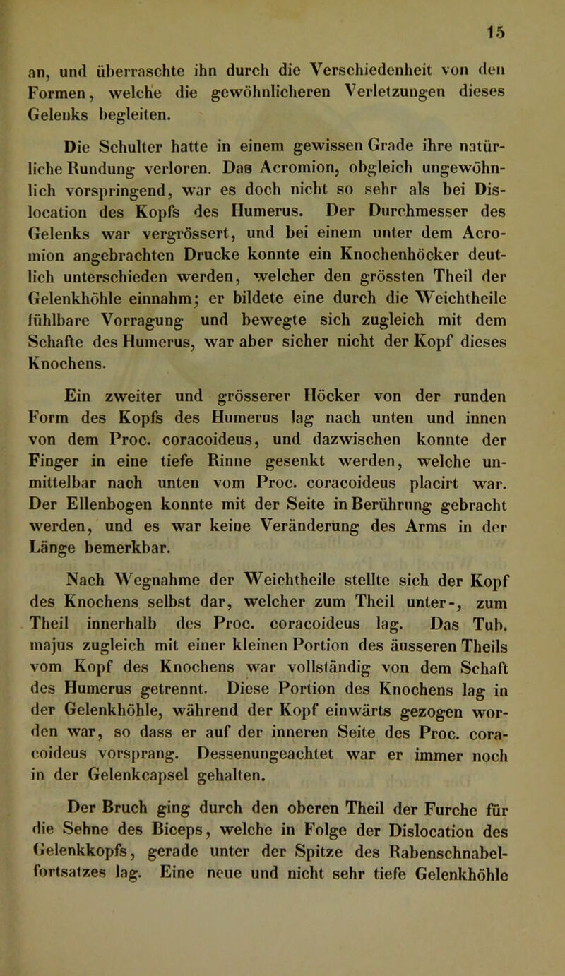 an, und überraschte ihn durcli die Verschiedenheit von den Formen, welche die gewöhnlicheren Verletzungen dieses Gelenks begleiten. Die Schulter hatte in einem gewissen Grade ihre natür- liche Rundung verloren. Das Acromion, obgleich ungewöhn- lich vorspringend, war es doch nicht so sehr als bei Dis- location des Kopfs des Humerus. Der Durchmesser des Gelenks war vergrössert, und bei einem unter dem Acro- inion angebrachten Drucke konnte ein Knochenhöcker deut- lich unterschieden werden, welcher den grössten Theil der Gelenkhöhle einnahm ^ er bildete eine durch die Weichtheile lühlbare Vorragung und bewegte sich zugleich mit dem Schafte des Humerus, war aber sicher nicht der Kopf dieses Knochens. Ein zweiter und grösserer Höcker von der runden Form des Kopfs des Humerus lag nach unten und innen von dem Proc. coracoideus, und dazwischen konnte der Finger in eine tiefe Rinne gesenkt werden, welche un- mittelbar nach unten vom Proc. coracoideus placirt war. Der Ellenbogen konnte mit der Seite in Berührung gebracht werden, und es war keine Veränderung des Arms in der Länge bemerkbar. Nach Wegnahme der Weichtheile stellte sich der Kopf des Knochens selbst dar, welcher zum Theil unter-, zum Theil innerhalb des Proc. coracoideus lag. Das Tub. majus zugleich mit einer kleinen Portion des äusseren Theils vom Kopf des Knochens war vollständig von dem Schaft des Humerus getrennt. Diese Portion des Knochens lag in der Gelenkhöhle, während der Kopf einwärts gezogen wor- den war, so dass er auf der inneren Seite des Proc. cora- coideus vorsprang. Dessenungeachtet war er immer noch in der Gelenkcapsel gehalten. Der Bruch ging durch den oberen Theil der Furche für die Sehne des Biceps, welche in Folge der Dislocation des Gelenkkopfs, gerade unter der Spitze des Rabenschnabel- fortsatzes lag. Eine neue und nicht sehr tiefe Gelenkhöhle