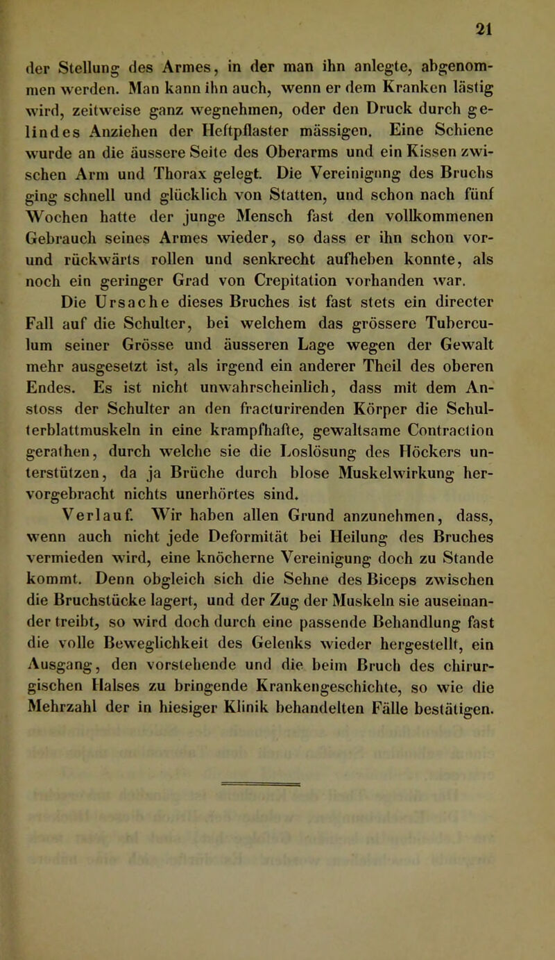 der Stellung des Armes, in der man ihn anlegte, abgenom- men werden. Man kann ihn auch, wenn er dem Kranken lästig wird, zeitweise ganz wegnehmen, oder den Druck durch ge- lindes Anziehen der Heftpflaster massigen. Eine Schiene wurde an die äussere Seite des Oberarms und ein Kissen zwi- schen Arm und Thorax gelegt. Die Vereinigung des Bruchs ging schnell und glücklich von Statten, und schon nach fünf Wochen hatte der junge Mensch fast den vollkommenen Gebrauch seines Armes wieder, so dass er ihn schon vor- und rückwärts rollen und senkrecht aufheben konnte, als noch ein geringer Grad von Crepitation vorhanden war. Die Ursache dieses Bruches ist fast stets ein directer Fall auf die Schulter, bei welchem das grössere Tubercu- lum seiner Grösse und äusseren Lage wegen der Gewalt mehr ausgesetzt ist, als irgend ein anderer Theil des oberen Endes. Es ist nicht unwahrscheinlich, dass mit dem An- stoss der Schulter an den fracturirenden Körper die Schul- terblattmuskeln in eine krampfhafte, gewaltsame Contraction gerathen, durch welche sie die Loslösung des Höckers un- terstützen, da ja Brüche durch blose Muskelwirkung her- vorgehracht nichts unerhörtes sind. Verlauf. Wir haben allen Grund anzunehmen, dass, wenn auch nicht jede Deformität bei Heilung des Bruches vermieden wird, eine knöcherne Vereinigung doch zu Stande kommt. Denn obgleich sich die Sehne des Biceps zwischen die Bruchstücke lagert, und der Zug der Muskeln sie auseinan- der treibt, so wird doch durch eine passende Behandlung fast die volle Beweglichkeit des Gelenks wieder hergestellt, ein Ausgang, den vorstehende und die beim Bruch des chirur- gischen Halses zu bringende Krankengeschichte, so wie die Mehrzahl der in hiesiger Klinik behandelten Fälle bestätigen.