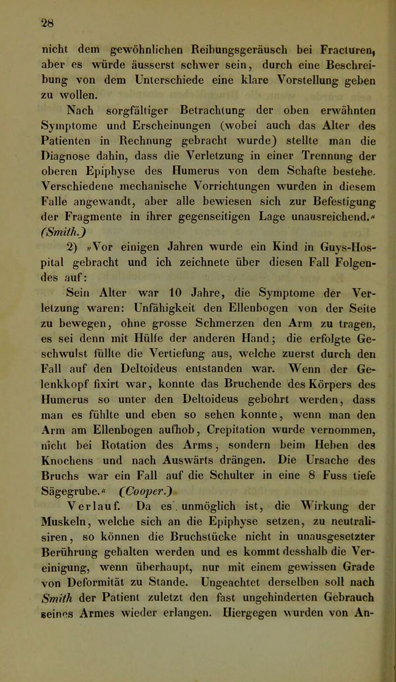 nicht dem gewöhnlichen Beihungsgeräusch bei Fracluren, aber es würde äusserst schwer sein, durch eine Beschrei- bung von dem Unterschiede eine klare Vorstellung geben zu wollen. Nach sorgfältiger Betrachtung der oben erwähnten Symptome und Erscheinungen (wobei auch das Alter des Patienten in Rechnung gebracht wurde) stellte man die Diagnose dahin, dass die Verletzung in einer Trennung der oberen Epiphyse des Humerus von dem Schafte bestehe. Verschiedene mechanische Vorrichtungen wurden in diesem Falle angewandt, aber alle bewiesen sich zur Befestigung der Fragmente in ihrer gegenseitigen Lage unausreichend.« (Smith.) 2) »/Vor einigen Jahren wurde ein Kind in Guys-Hos- pital gebracht und ich zeichnete über diesen Fall Folgen- des auf: Sein Alter war 10 Jahre, die Symptome der Ver- letzung waren: Unfähigkeit den Ellenbogen von der Seite zu bewegen, ohne grosse Schmerzen den Arm zu tragen, es sei denn mit Hülfe der anderen Hand; die erfolgte Ge- schwulst füllte die Vertiefung aus, welche zuerst durch den Fall auf den Deltoideus entstanden war. Wenn der Ge- lenkkopf fixirt war, konnte das Bruchende des Körpers des Humerus so unter den Deltoideus gebohrt werden, dass man es fühlte und eben so sehen konnte, wenn man den Arm am Ellenbogen aufhob, Crepitation wurde vernommen, nicht bei Rotation des Arms, sondern beim Heben des Knochens und nach Auswärts drängen. Die Ursache des Bruchs war ein Fall auf die Schulter in eine 8 Fuss tiefe Sägegrube. (Cooper.') Verlauf. Da es. unmöglich ist, die Wirkung der Muskeln, welche sich an die Epiphyse setzen, zu neutrali- siren, so können die Bruchstücke nicht in unausgesetzter Berührung gehalten werden und es kommt desshalb die Ver- einigung, wenn überhaupt, nur mit einem gewissen Grade von Deformität zu Stande. Ungeachtet derselben soll nach Smith der Patient zuletzt den fast ungehinderten Gebrauch seines Armes wieder erlangen. Hiergegen wurden von An-
