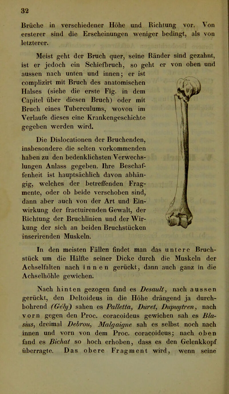 Brüche in verschiedener Höhe und Richtung vor. Von ersterer sind die Erscheinungen weniger bedingt, als von letzterer. Meist geht der Bruch quer, seine Ränder sind gezahnt, ist er jedoch ein Schiefbruch, so geht er von oben und aussen nach unten und innen; er ist complizirt mit Bruch des anatomischen Halses (siehe die erste Fig. in dem Capitel über diesen Bruch) oder mit Bruch eines Tuberculums, wovon im Verlaufe dieses eine Krankengeschichte gegeben werden wird. Die Dislocationen der Bruchenden, insbesondere die selten vorkommenden haben zu den bedenklichsten Verwechs- lungen Anlass gegeben. Ihre Beschaf- fenheit ist hauptsächlich davon abhän- gig, welches der betreffenden Frag- mente, oder ob beide verschoben sind, dann aber auch von der Art und Ein- wirkung der fractuirenden Gewalt, der Richtung der BruchUnien und der Wir- kung der sich an beiden Bruchstücken inserirenden Muskeln. In den meisten Fällen findet man das untere Bruch- stück um die Hälfte seiner Dicke durch die Muskeln der Achselfalten nach innen gerückt, dann auch ganz in die Achselhöhle gewichen. Nach hinten gezogen fand es Desauli, nach aussen gerückt, den Deltoideus in die Höhe drängend ja durch- bohrend (Gely) sahen es Palletta, Duret, Dupuytren, nach vorn gegen den Proc. coracoideus gewichen sah es Bla- sius, dreimal Debrou, Malgaigne sah es selbst noch nach innen und vorn von dem Proc. coracoideus; nach oben fand es Bichai so hoch erhoben, dass es den Gelenkkopf überragte. Das obere Fragment wird, wenn seine