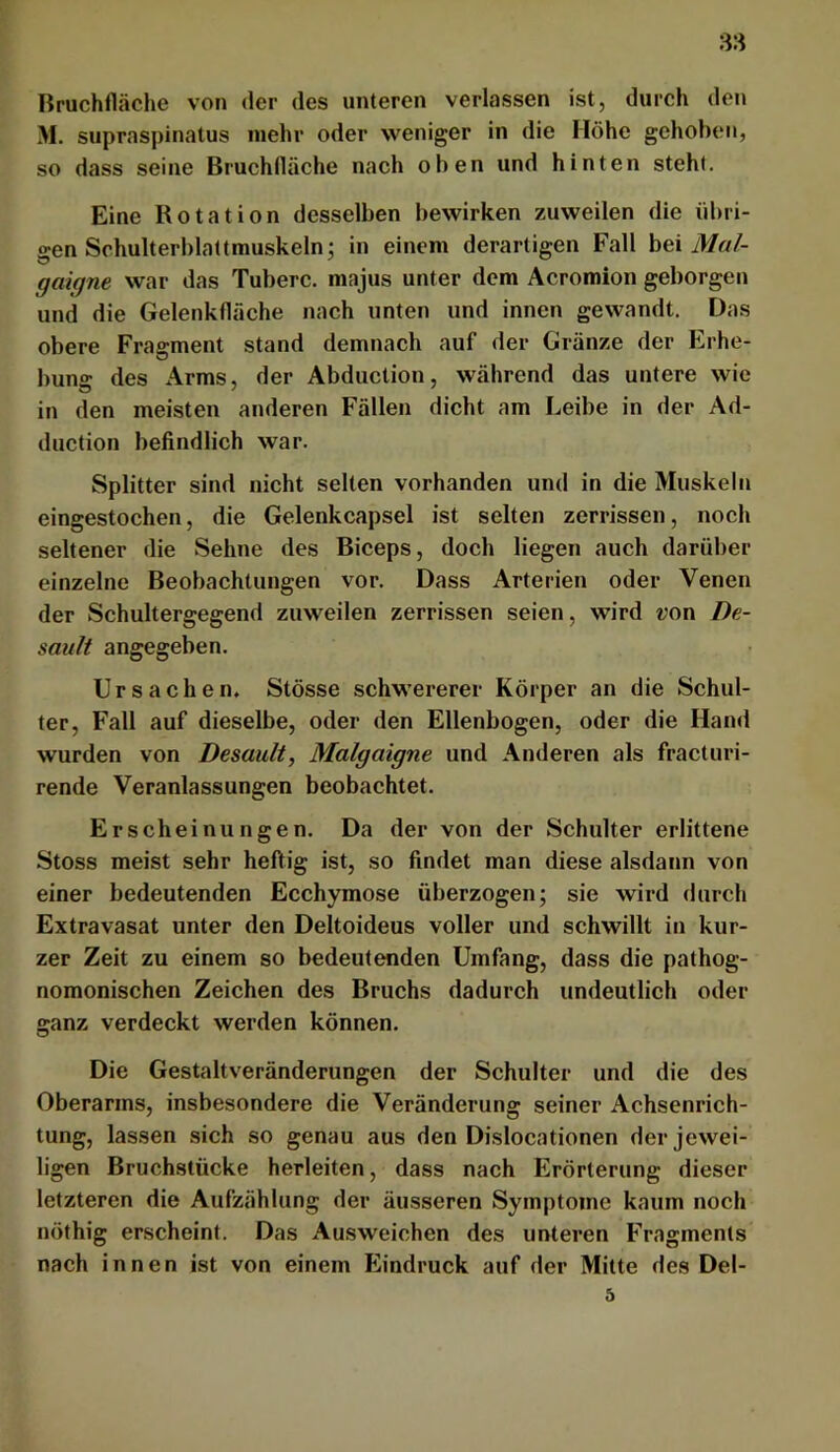 Bruchfläche von der des unteren verlassen ist, durch den M. supraspinatus mehr oder weniger in die Höhe gehoben, so dass seine Bruchfläche nach oben und hinten steht. Eine Rotation desselben bewirken zuweilen die übri- gen Schulterblattmuskeln^ in einem derartigen Fall bei Mal- gaigne war das Tuberc. majus unter dem Acromion geborgen und die Gelenkfläche nach unten und innen gewandt. Das obere Fragment stand demnach auf der Gränze der Erhe- bung des Arms, der Abduction, während das untere wie in den meisten anderen Fällen dicht am Leibe in der Ad- duction befindlich war. Splitter sind nicht selten vorhanden und in die Muskeln eingestochen, die Gelenkcapsel ist selten zerrissen, noch seltener die Sehne des Biceps, doch liegen auch darüber einzelne Beobachtungen vor. Dass Arterien oder Venen der Schultergegend zuweilen zerrissen seien, wird «on De- sault angegeben. Ursachen. Stösse schwererer Körper an die Schul- ter, Fall auf dieselbe, oder den Ellenbogen, oder die Hand wurden von Desault, Malgaigne und Anderen als fracturi- rende Veranlassungen beobachtet. Erscheinungen. Da der von der Schulter erlittene Stoss meist sehr heftig ist, so findet man diese alsdann von einer bedeutenden Ecchymose überzogen; sie wird durch Extravasat unter den Deltoideus voller und schwillt in kur- zer Zeit zu einem so bedeutenden Umfang, dass die pathog- nomonischen Zeichen des Bruchs dadurch undeutlich oder ganz verdeckt werden können. Die Gestaltveränderungen der Schulter und die des Oberarms, insbesondere die Veränderung seiner Achsenrich- tung, lassen sich so genau aus den Dislocationen der jewei- ligen Bruchstücke herleiten, dass nach Erörterung dieser letzteren die Aufzählung der äusseren Symptome kaum noch nöthig erscheint. Das Ausweichen des unteren Fragments nach innen ist von einem Eindruck auf der Mitte des Del- d