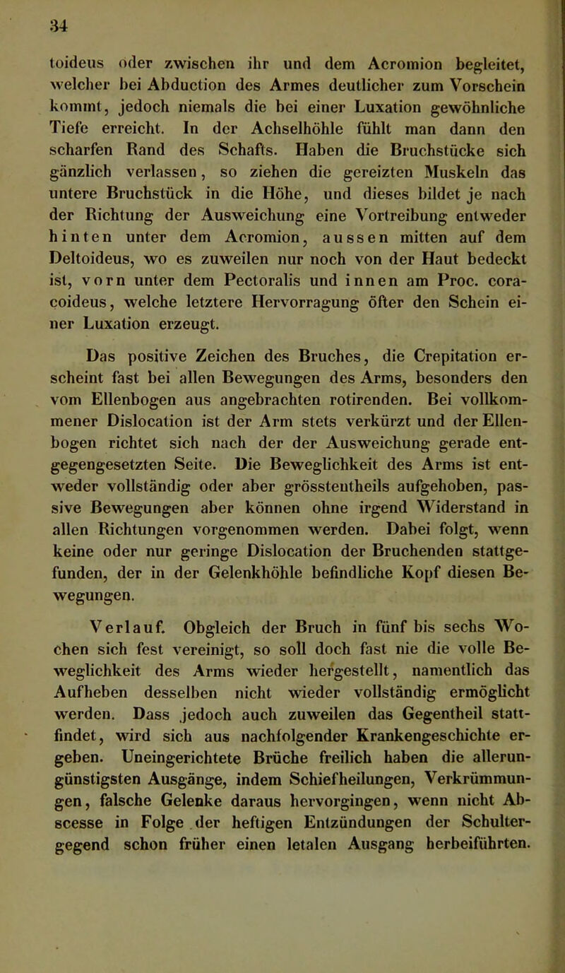 toideiis oder zwischen ihr und dem Acromion begleitet, welcher bei Abduction des Armes deutlicher zum Vorschein kommt, jedoch niemals die bei einer Luxation gewöhnliche Tiefe erreicht. In der Achselhöhle fühlt man dann den scharfen Rand des Schafts. Haben die Bruchstücke sich gänzlich verlassen, so ziehen die gereizten Muskeln das untere Bruchstück in die Höhe, und dieses bildet je nach der Richtung der Ausweichung eine Vortreibung entweder hinten unter dem Acromion, aussen mitten auf dem Deltoideus, wo es zuweilen nur noch von der Haut bedeckt ist, vorn unter dem Pectoralis und innen am Proc. cora- coideus, welche letztere Hervorragung öfter den Schein ei- ner Luxation erzeugt. Das positive Zeichen des Bruches, die Crepitation er- scheint fast bei allen Bewegungen des Arms, besonders den vom Ellenbogen aus angebrachten rotirenden. Bei vollkom- mener Dislocalion ist der Arm stets verkürzt und der Ellen- bogen richtet sich nach der der Ausweichung gerade ent- gegengesetzten Seite. Die Beweglichkeit des Arms ist ent- weder vollständig oder aber grössteutheils aufgehoben, pas- sive Bewegungen aber können ohne irgend Widerstand in allen Richtungen vorgenommen werden. Dabei folgt, wenn keine oder nur geringe Dislocation der Bruchenden stattge- funden, der in der Gelenkhöhle befindliche Kopf diesen Be- wegungen. Verlauf. Obgleich der Bruch in fünf bis sechs Wo- chen sich fest vereinigt, so soll doch fast nie die volle Be- weglichkeit des Arms wieder hergestellt, namentlich das Aufheben desselben nicht wieder vollständig ermöglicht werden. Dass jedoch auch zuweilen das Gegentheil statt- findet, wird sich aus nachfolgender Krankengeschichte er- geben. Uneingerichtete Brüche freilich haben die allerun- günstigsten Ausgänge, indem Schiefheilungen, Verkrümmun- gen, falsche Gelenke daraus hervorgiugen, wenn nicht Ab- scesse in Folge der heftigen Entzündungen der Schulter- gegend schon früher einen letalen Ausgang herbeiführten.