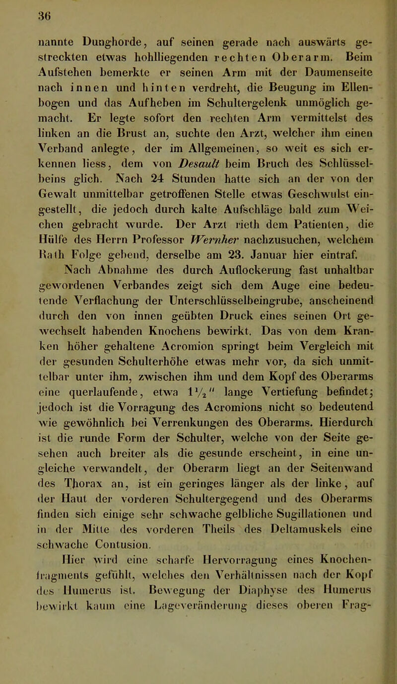 nannte Dunghorde, auf seinen gerade nach auswärts ge- streckten etwas hohlliegenden rechten Oberarm. Beim Aufstehen bemerkte er seinen Arm mit der Daumenseite nach innen und hinten verdreht, die Beugung im Ellen- bogen und das Aufheben im Schultergelenk unmöglich ge- macht. Er legte sofort den rechten Arm vermittelst des linken an die Brust an, suchte <len Arzt, welcher ihm einen Verband anlegte, der im Allgemeinen, so weit es sich er- kennen liess, dem von Desault beim Bruch des Schlüssel- beins glich. Nach 24 Stunden hatte sich an der von der Gewalt unmittelbar getroffenen Stelle etwas Geschwulst ein- gestellt, die jedoch durch kalte Aufschläge bald zum Wei- chen gebracht wurde. Der Arzt rieth dem Patienten, die Hülfe des Herrn Professor Wernher nachzusuchen, welchem Hath Folge gebend, derselbe am 23. Januar hier eintraf. Nach Abnahme des durch Auflockerung fast unhaltbar gewordenen Verbandes zeigt sich dem Auge eine bedeu- tende Verflachung der Unterschlüsselbeingrube, anscheinend durch den von innen geübten Druck eines seinen Ort ge- wechselt habenden Knochens bewirkt. Das von dem Kran- ken höher gehaltene Acromion springt beim Vergleich mit der gesunden Schulterhöhe etwas mehr vor, da sich unmit- telbar unter ihm, zwischen ihm und dem Kopf des Oberarms eine querlaufende, etwa IV2 lange Vertiefung befindet; jedoch ist die Vorragung des Acromions nicht so bedeutend wie gewöhnlich bei Verrenkungen des Oberarms. Hierdurch ist die runde Form der Schulter, welche von der Seite ge- sehen auch breiter als die gesunde erscheint, in eine un- gleiche verwandelt, der Oberarm liegt an der Seitenwand des Thorax an, ist ein geringes länger als der linke, auf der Haut der vorderen Schultergegend und des Oberarms finden sich einige sehr schwache gelbliche Sugillationen und in der Mitte des vorderen Theils des Deltamuskels eine schwache Contusion. Hier wird eine scharfe Hervorragung eines Knochen- Iragmenls gefühlt, welches den Verhältnissen nach der Kopf des Humerus ist. Bewegung der Diaphyse des Humerus l)cwirlvt kaum eine Lageveränderung dieses oberen Frag-