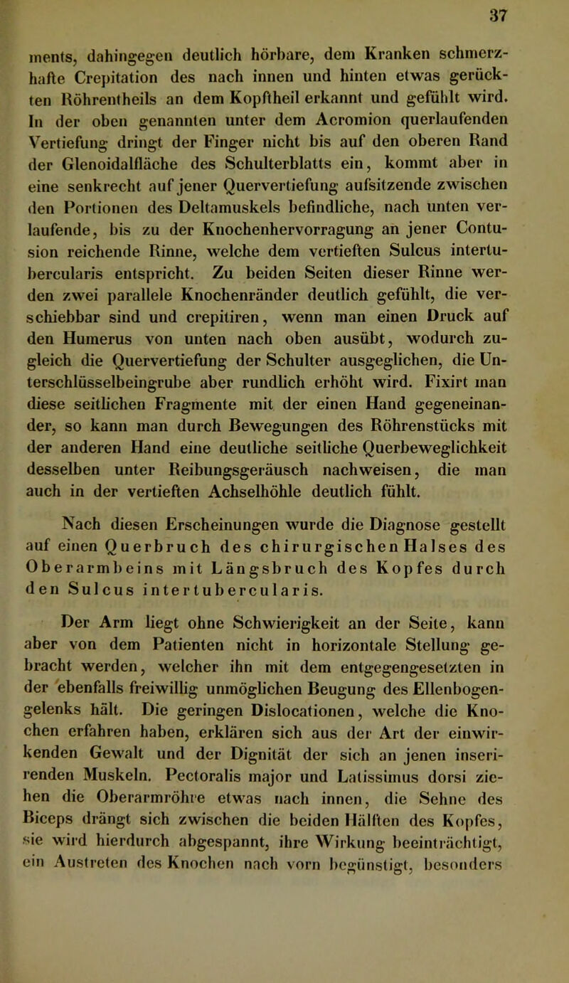 inents, dahingegen deutlich hörbare, dem Kranken schmerz- hafte Crepitation des nach innen und hinten etwas gerück- ten Höhrenfheils an dem Kopftheil erkannt und gefühlt wird. In der oben genannten unter dem Acromion querlaufenden Vertiefung dringt der Finger nicht bis auf den oberen Rand der Glenoidalflüche des Schulterblatts ein, kommt aber in eine senkrecht auf jener Quervertiefung aufsitzende zwischen den Portionen des Deltamuskels befindliche, nach unten ver- laufende, bis zu der Knochenhervorragung an jener Contu- sion reichende Rinne, welche dem vertieften Sulcus intertu- bercularis entspricht. Zu beiden Seiten dieser Rinne wer- den zwei parallele Knochenränder deutlich gefühlt, die ver- schiebbar sind und crepitiren, wenn man einen Druck auf den Humerus von unten nach oben ausübt, wodurch zu- gleich die Quervertiefung der Schulter ausgeglichen, die ün- terschlüsselbeingrube aber rundlich erhöht wird. Fixirt man diese seitlichen Fragmente mit der einen Hand gegeneinan- der, so kann man durch Bewegungen des Röhrenstücks mit der anderen Hand eine deutliche seitliche Querbeweglichkeit desselben unter Reibungsgeräusch nach weisen, die man auch in der vertieften Achselhöhle deutlich fühlt. Nach diesen Erscheinungen wurde die Diagnose gestellt auf einen Querbruch des chirurgischen Halses des Oberarmbeins mit Längsbruch des Kopfes durch den Sulcus intertubercularis. Der Arm liegt ohne Schwierigkeit an der Seite, kann aber von dem Patienten nicht in horizontale Stellung ge- bracht werden, welcher ihn mit dem entgegengesetzten in der ebenfalls freiwillig unmöglichen Beugung des Ellenbogen- gelenks hält. Die geringen Dislocationen, welche die Kno- chen erfahren haben, erklären sich aus der Art der eiuwir- kenden Gewalt und der Dignität der sich an jenen inseri- renden Muskeln, Pectoralis major und Latissimus dorsi zie- hen die Oberarmröhre etwas nach innen, die Sehne des Biceps drängt sich zwischen die beiden Hälften des Kopfes, sie wird hierdurch abgespannt, ihre Wirkung beeinti’ächtigt, ein Austreten des Knochen nach vorn begünstigt, besonders