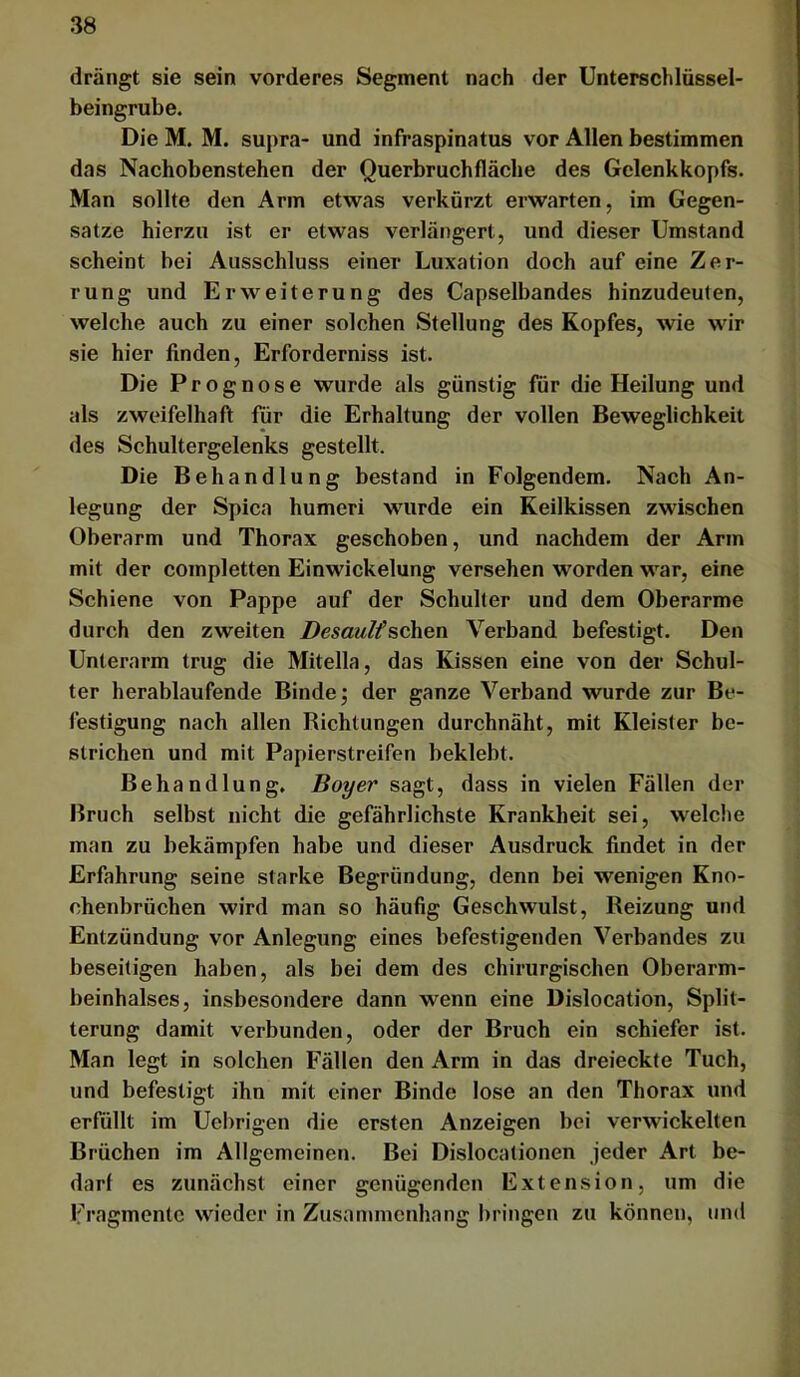 drängt sie sein vorderes Segment nach der Unterschlüssel- beingrube. Die M. M. supra- und infraspinatus vor Allen bestimmen das Nachobenstehen der Querbruchfläche des Gelenkkopfs. Man sollte den Arm etwas verkürzt erwarten, im Gegen- sätze hierzu ist er etwas verlängert, und dieser Umstand scheint bei Ausschluss einer Luxation doch auf eine Zer- rung und Erweiterung des Capseibandes hinzudeuten, welche auch zu einer solchen Stellung des Kopfes, wie wir sie hier finden. Erforderniss ist. Die Prognose wurde als günstig für die Heilung und als zweifelhaft für die Erhaltung der vollen Beweglichkeit des Schultergelenks gestellt. Die Behandlung bestand in Folgendem. Nach An- legung der Spica humeri wurde ein Keilkissen zwischen Oberarm und Thorax geschoben, und nachdem der Arm mit der coinpletten Einwickelung versehen worden war, eine Schiene von Pappe auf der Schulter und dem Oberarme durch den zweiten Desaultsehen Verband befestigt. Den Unterarm trug die Mitella, das Kissen eine von der Schul- ter herablaufende Binde; der ganze Verband wurde zur Be- festigung nach allen Richtungen durchnäht, mit Kleister be- strichen und mit Papierstreifen beklebt. Behandlung. Boy er sagt, dass in vielen Fällen der Bruch selbst nicht die gefährlichste Krankheit sei, welclie man zu bekämpfen habe und dieser Ausdruck findet in der Erfahrung seine starke Begründung, denn bei wenigen Kno- chenbrüchen wird man so häufig Geschwulst, Reizung und Entzündung vor Anlegung eines befestigenden Verbandes zu beseitigen haben, als bei dem des chirurgischen Oberarm- beinhalses, insbesondere dann wenn eine Dislocation, Split- terung damit verbunden, oder der Bruch ein schiefer ist. Man legt in solchen Fällen den Arm in das dreieckte Tuch, und befestigt ihn mit einer Binde lose an den Thorax und erfüllt im Uebrigen die ersten Anzeigen bei verwickelten Brüchen im Allgemeinen. Bei Dislocationen jeder Art be- darf es zunächst einer genügenden Extension, um die Fragmente wieder in Zusammenhang bringen zu können, und