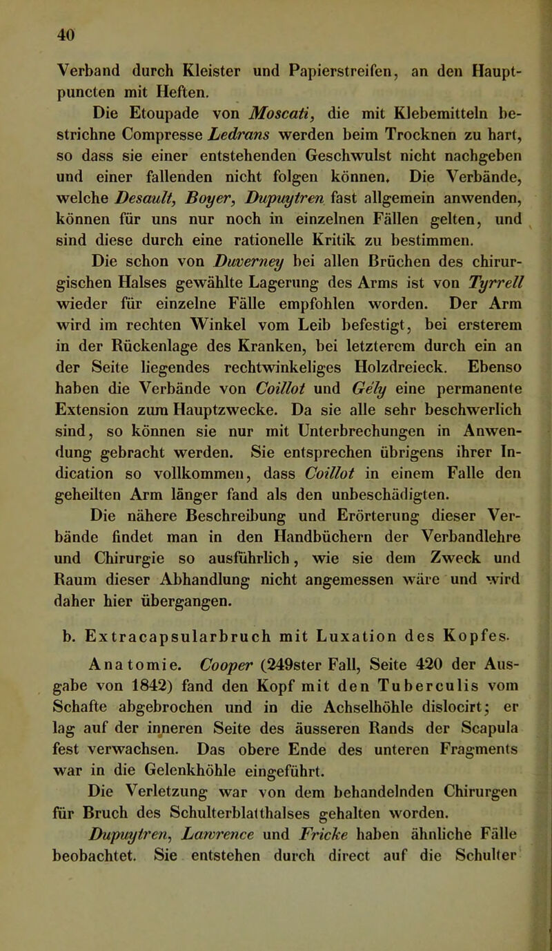 Verband durch Kleister und Papierstreifen, an den Haupt- puncten mit Heften. Die Etoupade von Moscaii, die mit Klebemitteln be- strichne Compresse Ledrans werden beim Trocknen zu hart, so dass sie einer entstehenden Geschwulst nicht nachgeben und einer fallenden nicht folgen können. Die Verbände, welche Desault, Boyer, Dupuytren fast allgemein anwenden, können für uns nur noch in einzelnen Fällen gelten, und ^ sind diese durch eine rationelle Kritik zu bestimmen. Die schon von Duverney bei allen Brächen des chirur- gischen Halses gewählte Lagerung des Arms ist von Tyrrell wieder für einzelne Fälle empfohlen worden. Der Arm wird im rechten Winkel vom Leib befestigt, bei ersterem in der Rückenlage des Kranken, bei letzterem durch ein an der Seite liegendes rechtwinkeliges Holzdreieck. Ebenso haben die Verbände von Coillot und Gely eine permanente Extension zum Hauptzwecke. Da sie alle sehr beschwerlich sind, so können sie nur mit Unterbrechungen in Anwen- dung gebracht werden. Sie entsprechen übrigens ihrer In- dication so vollkommen, dass Coillot in einem Falle den geheilten Arm länger fand als den unbeschädigten. Die nähere Beschreibung und Erörterung dieser Ver- bände findet man in den Handbüchern der Verbandlehre und Chirurgie so ausführlich, wie sie dem Zweck und Raum dieser Abhandlung nicht angemessen wäre und wird daher hier übergangen. b. Extracapsularbruch mit Luxation des Kopfes. Anatomie. Cooper (249ster Fall, Seite 420 der Aus- gabe von 1842) fand den Kopf mit den Tuberculis vom Schafte abgebrochen und in die Achselhöhle dislocirtj er lag auf der inneren Seite des äusseren Rands der Scapula fest verwachsen. Das obere Ende des unteren Fragments war in die Gelenkhöhle eingeführt. Die Verletzung war von dem behandelnden Chirurgen für Bruch des Schulterblatthalses gehalten worden. Dupuytren^ Lawrence und Fricke haben ähnliche Fälle beobachtet. Sie entstehen durch direct auf die Schulter