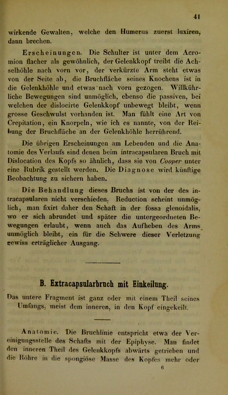 4t wirkende Gewalten, welche den Humerus zuerst luxiren, dann brechen. Erscheinungen. Die Schulter ist unter dem Acro- mion flacher als gewöhnlich, der Gelenkkopf treibt die Ach- selhöhle nach vorn vor, der verkürzte Arm steht etwas von der Seite ab, die Bruchfläche seines Knochens ist in die Gelenkhöhle und etwas‘nach vorn gezogen. Willkühr- liche Bewegungen sind unmöglich, ebenso die passiven, bei welchen der dislocirte Gelenkkopf unbewegt bleibt, wenn grosse Geschwulst vorhanden ist. Man fühlt eine Art von Crepitation, ein Knorpeln, wie ich es nannte, von der Rei- bung der Bruchfläche an der Gelenkhöhle herröhrend. Die übrigen Erscheinungen am Lebenden und die Ana- tomie des Verlaufs sind denen beim intracapsulären Bruch mit Dislocation des Kopfs so ähnlich, dass sie von Cooper unter eine Rubrik gestellt werden. Die Diagnose wird künftige Beobachtung zu sichern haben. Die Behandlung dieses Bruchs ist von der des in- tracapsulären nicht verschieden. Reduction scheint unmög- lich, man fixirt daher den Schaft in der fossa glenoidalis, wo er sich abrundet und später die untergeordneten Be- wegungen erlaubt, wenn auch das Aufheben des Arms^ unmöglich bleibt, ein für die Schwere dieser Verletzung »ev^nss erträglicher Ausgang. B. Eztracapsularbnich mit Einkeilnng. Das untere Fragment ist ganz oder mit einem Theil seines Umfangs, meist dem inneren, in den Kopf eingekeilt. Anatomie. Die Bruchlinie entspricht etwa der Ver- einigungsstelle des Schafts mit der Epiphyse. Man findet den inneren Theil des Gelenkkopfs abwärts getrieben und die Bohre in die spongiöse Masse des Kopfc.s mehr oder