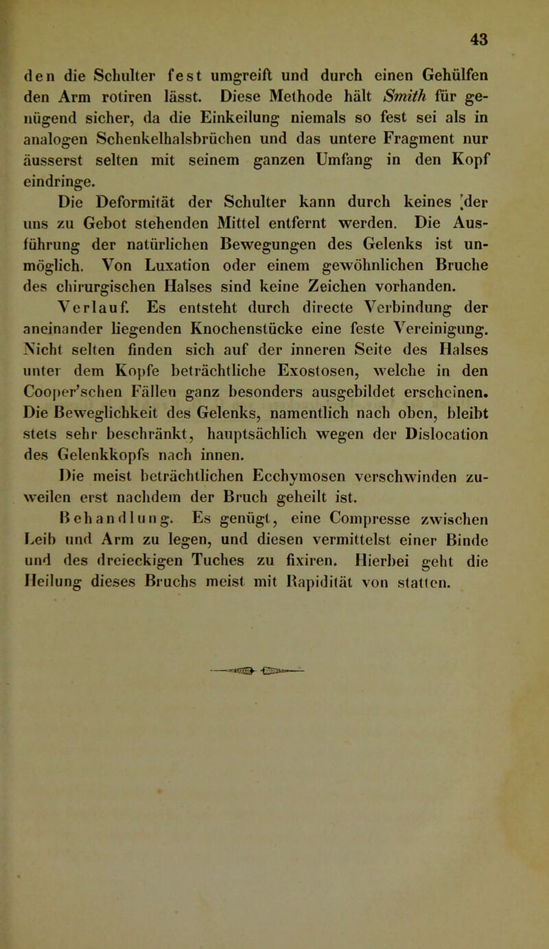 den die Schulter fest umgreift und durch einen Gehülfen den Arm rotiren lässt. Diese Methode hält Smith für ge- nügend sicher, da die Einkeilung niemals so fest sei als in analogen Schenkelhalsbrüchen und das untere Fragment nur äusserst selten mit seinem ganzen Umfang in den Kopf ein dringe. Die Deformität der Schulter kann durch keines 'der uns zu Gebot stehenden Mittel entfernt werden. Die Aus- führung der natürlichen Bewegungen des Gelenks ist un- möglich. Von Luxation oder einem gewöhnlichen Bruche des chirurgischen Halses sind keine Zeichen vorhanden. Verlauf. Es entsteht durch directe Verbindung der aneinander liegenden Knochenstücke eine feste Vereinigung. Nicht selten finden sich auf der inneren Seite des Halses unter dem Kopfe beträchtliche Exostosen, welche in den Cooj>er’schen Fällen ganz besonders ausgebildet erscheinen. Die Beweglichkeit des Gelenks, namentlich nach oben, bleibt stets sehr beschränkt, hauptsächlich wegen der Dislocation des Gelenkkopfs nach innen. Die meist beträchtlichen Ecchymosen verschwinden zu- weilen erst nachdem der Bruch geheilt ist. Behandln n g. Es genügt, eine Compresse zwischen Leib und Arm zu legen, und diesen vermittelst einer Binde und des dreieckigen Tuches zu fixiren. Hierbei geht die Heilung dieses Bruchs meist mit Bapidität von statten. —-««as-