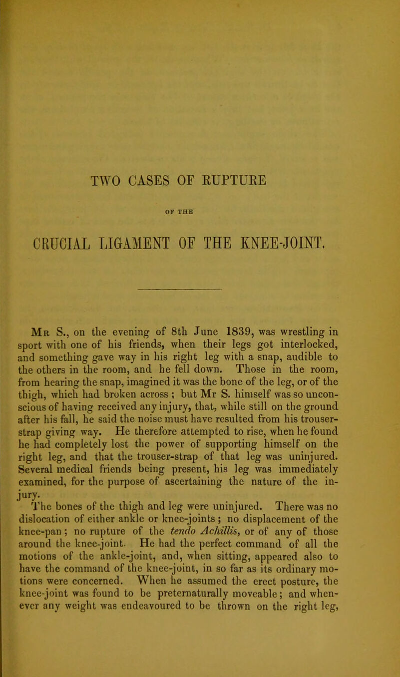 TWO CASES OF RUPTURE OF THE CRUCIAL LIGAMENT OF THE KNEE-JOINT. Mr S., on the evening of 8th June 1839, was wrestling in sport with one of his friends, when their legs got interlocked, and something gave way in his right leg with a snap, audible to the others in the room, and he fell down. Those in the room, from hearing the snap, imagined it was the bone of the leg, or of the thigh, which had broken across ; but Mr S. himself was so uncon- scious of having received any injury, that, while still on the ground after his fall, he said the noise must have resulted from his trouser- strap giving way. He therefore attempted to rise, when he found he had completely lost the power of supporting himself on the right leg, and that the trouser-strap of that leg was uninjured. Several medical friends being present, his leg was immediately examined, for the purpose of ascertaining the nature of the in- jury. The bones of the thigh and leg were uninjured. There was no dislocation of either ankle or knee-joints ; no displacement of the knee-pan; no rupture of the tendo Achillis, or of any of those around the knee-joint. He had the perfect command of all the motions of the ankle-joint, and, when sitting, appeared also to have the command of the knee-joint, in so far as its ordinary mo- tions were concerned. When he assumed the erect posture, the knee-joint was found to be pretcmaturally moveable; and when- ever any weight was endeavoured to be thrown on the right leg,