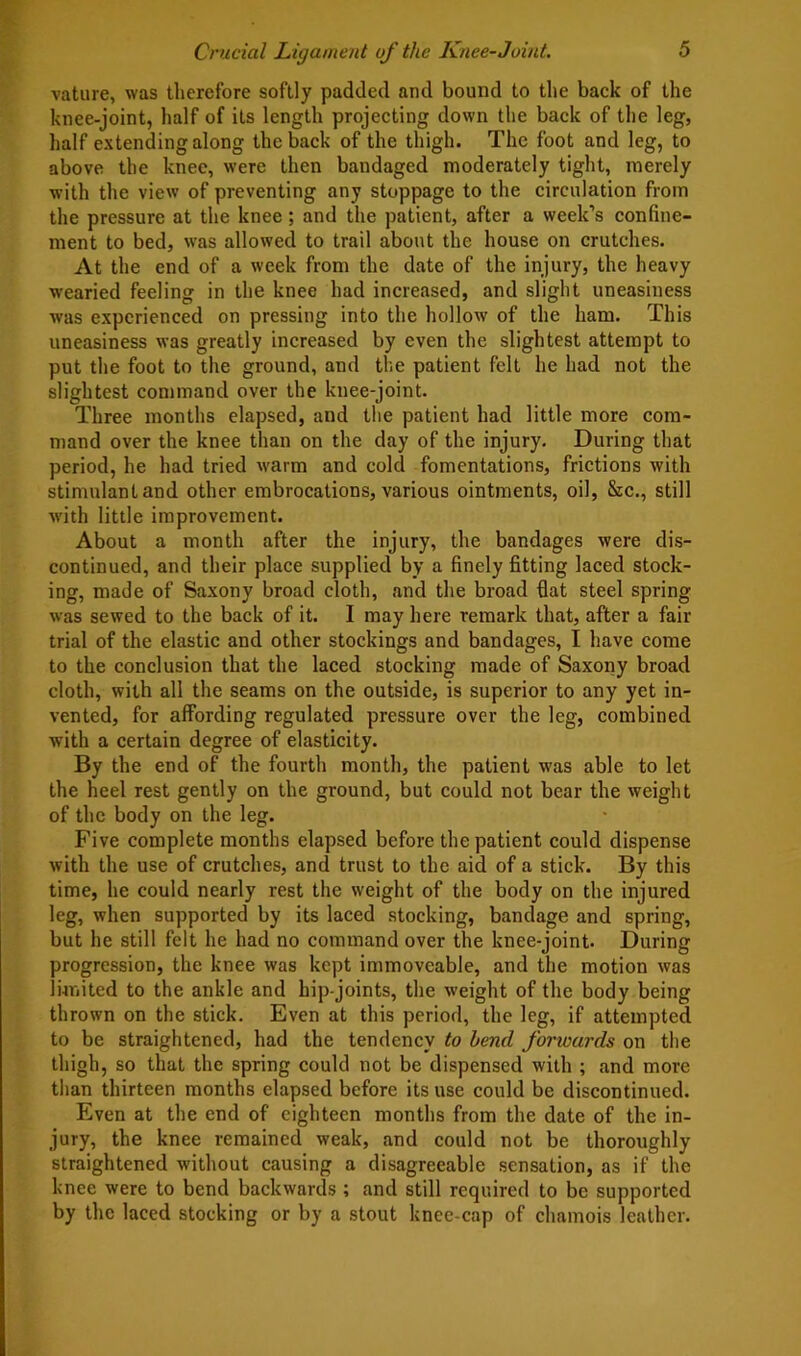 Crucial Ligament of the Knee-Joint. vature, was therefore softly padded and bound to the back of the knee-joint, half of its length projecting down the back of the leg, half extending along the back of the thigh. The foot and leg, to above the knee, were then bandaged moderately tight, merely with the view of preventing any stoppage to the circulation from the pressure at the knee; and the patient, after a week’s confine- ment to bed, was allowed to trail about the house on crutches. At the end of a week from the date of the injury, the heavy wearied feeling in the knee had increased, and slight uneasiness was experienced on pressing into the hollow of the ham. This uneasiness was greatly increased by even the slightest attempt to put the foot to the ground, and the patient felt he had not the slightest command over the knee-joint. Three months elapsed, and the patient had little more com- mand over the knee than on the day of the injury. During that period, he had tried warm and cold fomentations, frictions with stimulant and other embrocations, various ointments, oil, &c., still with little improvement. About a month after the injury, the bandages were dis- continued, and their place supplied by a finely fitting laced stock- ing, made of Saxony broad cloth, and the broad fiat steel spring was sewed to the back of it. I may here remark that, after a fair trial of the elastic and other stockings and bandages, I have come to the conclusion that the laced stocking made of Saxoiiy broad cloth, with all the seams on the outside, is superior to any yet in- vented, for affording regulated pressure over the leg, combined with a certain degree of elasticity. By the end of the fourth month, the patient was able to let the heel rest gently on the ground, but could not bear the weight of the body on the leg. Five complete months elapsed before the patient could dispense with the use of crutches, and trust to the aid of a stick. By this time, he could nearly rest the weight of the body on the injured leg, when supported by its laced stocking, bandage and spring, but he still felt he had no command over the knee-joint. During progression, the knee was kept immoveable, and the motion was limited to the ankle and hip-joints, the weight of the body being thrown on the stick. Even at this period, the leg, if attempted to be straightened, had the tendency to bend forwards on the thigh, so that the spring could not be dispensed with ; and more than thirteen months elapsed before its use could be discontinued. Even at the end of eighteen months from the date of the in- jury, the knee remained weak, and could not be thoroughly straightened without causing a disagreeable sensation, as if the knee were to bend backwards ; and still required to be supported by the laced stocking or by a stout knee-cap of chamois leather.