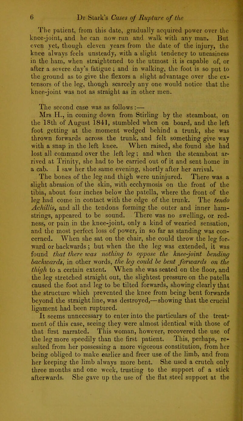 The patient, from this date, gradually acquired power over the knee-joint, and he can now run and walk with any man. But even yet, though eleven years from the date of the injury, the knee always feels unsteady, with a slight tendency to uneasiness in the ham, when straightened to the utmost it is capable of, or after a severe day’s fatigue; and in walking, the foot is so put to the ground as to give the flexors a slight advantage over the ex- tensors of the leg, though scarcely any one would notice that the knee-joint was not as straight as in other men. The second case was as follows:— Mrs H., in coming down from Stirling by the steamboat, on the 18th of August 1841, stumbled when on board, and the left foot getting at the moment wedged behind a trunk, she was thrown forwards across the trunk, and felt something give way with a snap in the left knee. When raised, she found she had lost all command over the left leg; and when the steamboat ar- rived at Trinity, she had to be carried out of it and sent home in a cab. I saw her the same evening, shortly after her arrival. The bones of the leg and thigh were uninjured. There was a slight abrasion of the skin, with ecchymosis on the front of the tibia, about four inches below the patella, where the front of the leg had come in contact with the edge of the trunk. The tendo Achillis, and all the tendons forming the outer and inner ham- strings, appeared to be sound. There was no swelling, or red- ness, or pain in the knee-joint, only a kind of wearied sensation, and the most perfect loss of power, in so far as standing was con- cerned. When she sat on the chair, she could throw the leg for- ward or backwards; but when the the leg was extended, it was found that there was nothing to oppose the knee-joint bending backwards, in other words, the leg could be bent forwards on the thigh to a certain extent. When she was seated on the floor, and the leg stretched straight out, the slightest pressure on the patella caused the foot and leg to be tilted forwards, showing clearly that the structure which prevented the knee from being bent forwards beyond the straight line, was destroyed,—showing that the crucial ligament had been ruptured. It seems unnecessary to enter into the particulars of the treat- ment of this case, seeing they were almost identical with those of that first narrated. This woman, however, recovered the use of the leg more speedily than the first patient. This, perhaps, re- sulted from her possessing a more vigorous constitution, from her being obliged to make earlier and freer use of the limb, and from her keeping the limb always more bent. She used a crutch only three mouths and one week, trusting to the support of a stick afterwards. She gave up the use of the flat steel support at the
