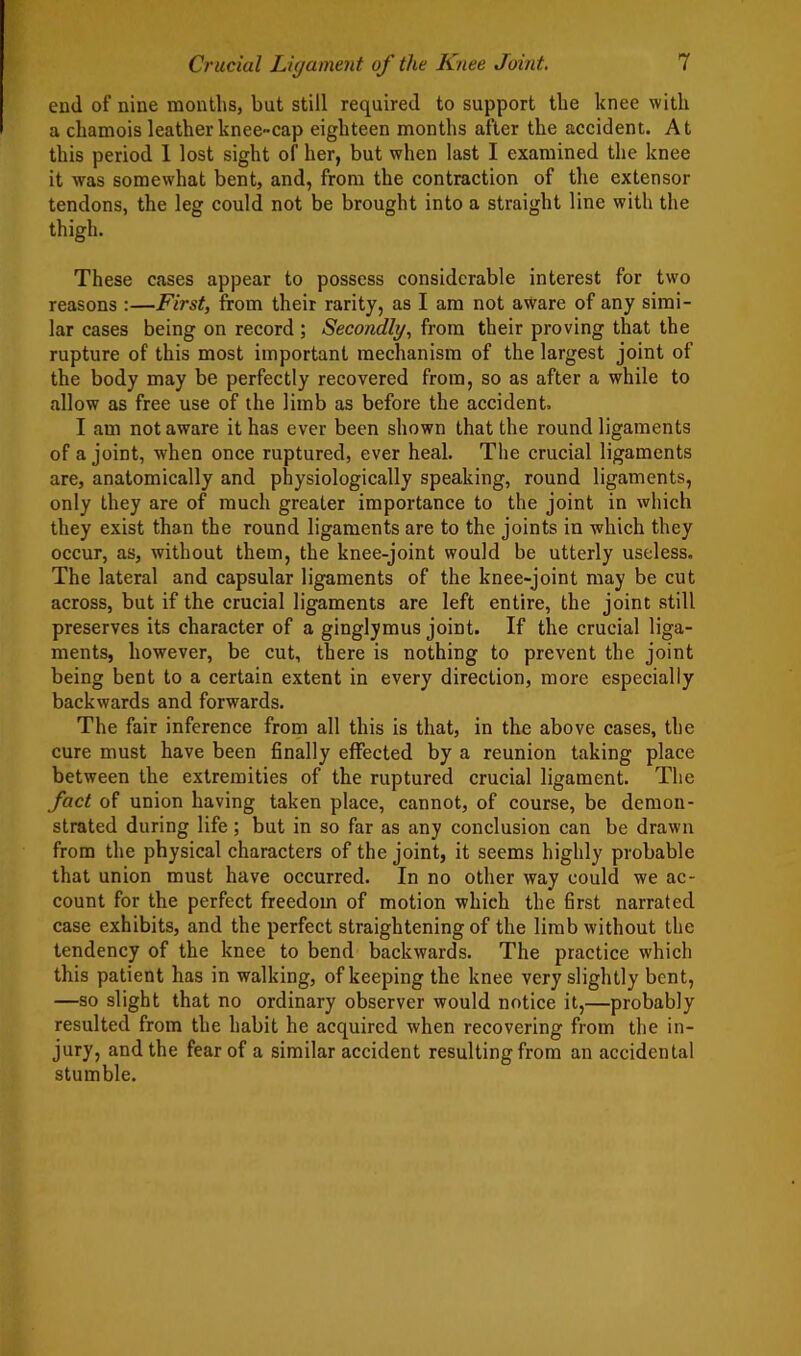 end of nine months, but still required to support the knee with a chamois leather knee-cap eighteen months after the accident. At this period 1 lost sight of her, but when last I examined the knee it was somewhat bent, and, from the contraction of the extensor tendons, the leg could not be brought into a straight line with the thigh. These cases appear to possess considerable interest for two reasons :—First, from their rarity, as I am not aware of any simi- lar cases being on record ; Secondly, from their proving that the rupture of this most important mechanism of the largest joint of the body may be perfectly recovered from, so as after a while to allow as free use of the limb as before the accident. I am not aware it has ever been shown that the round ligaments of a joint, when once ruptured, ever heal. The crucial ligaments are, anatomically and physiologically speaking, round ligaments, only they are of much greater importance to the joint in which they exist than the round ligaments are to the joints in which they occur, as, without them, the knee-joint would be utterly useless. The lateral and capsular ligaments of the knee-joint may be cut across, but if the crucial ligaments are left entire, the joint still preserves its character of a ginglymus joint. If the crucial liga- ments, however, be cut, there is nothing to prevent the joint being bent to a certain extent in every direction, more especially backwards and forwards. The fair inference from all this is that, in the above cases, the cure must have been finally effected by a reunion taking place between the extremities of the ruptured crucial ligament. The fact of union having taken place, cannot, of course, be demon- strated during life; but in so far as any conclusion can be drawn from the physical characters of the joint, it seems highly probable that union must have occurred. In no other way could we ac- count for the perfect freedom of motion which the first narrated case exhibits, and the perfect straightening of the limb without the tendency of the knee to bend backwards. The practice which this patient has in walking, of keeping the knee very slightly bent, —so slight that no ordinary observer would notice it,—probably resulted from the habit he acquired when recovering from the in- jury, and the fear of a similar accident resulting from an accidental stumble.