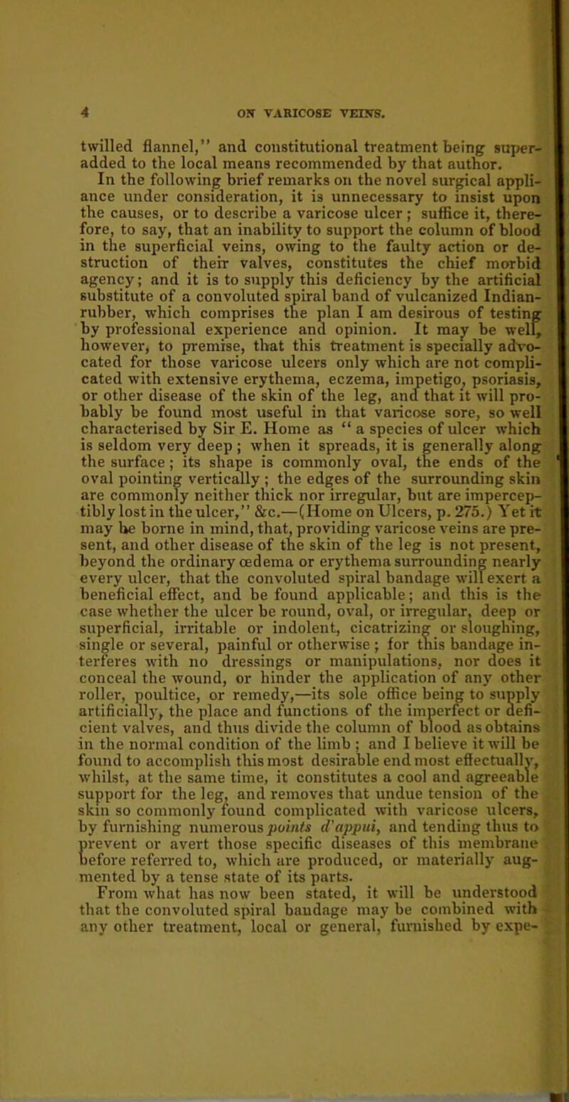 twilled flannel,” and constitutional treatment being super- added to the local means recommended by that author. In the following brief remarks on the novel surgical appli- ance under consideration, it is unnecessary to insist upon the causes, or to describe a varicose ulcer ; suffice it, there- fore, to say, that an inability to support the column of blood in the superficial veins, owing to the faulty action or de- struction of their valves, constitutes the chief morbid agency; and it is to supply this deficiency by the artificial substitute of a convoluted spiral band of vulcanized Indian- rubber, which comprises the plan I am desirous of testing by professional experience and opinion. It may be well, however, to premise, that this treatment is specially advo- cated for those varicose ulcers only which are not compli- cated with extensive erythema, eczema, impetigo, psoriasis, or other disease of the skin of the leg, and that it will pro- bably be found most useful in that varicose sore, so well characterised by Sir E. Home as “ a species of ulcer which is seldom very deep ; when it spreads, it is generally along the surface; its shape is commonly oval, the ends of the oval pointing vertically ; the edges of the surrounding skin are commonly neither thick nor irregular, but are impercep- tibly lostin tlieulcer,” &c.—(Home on Ulcers, p. 275.) Yet it may he borne in mind, that, providing varicose veins are pre- sent, and other disease of the skin of the leg is not present, beyond the ordinary cedema or erythema surrounding nearly every ulcer, that the convoluted spiral bandage will exert a beneficial effect, and be found applicable; and this is the case whether the ulcer be round, oval, or irregular, deep or superficial, irritable or indolent, cicatrizing or sloughing, single or several, painful or otherwise ; for this bandage in- terferes with no dressings or manipulations, nor does it conceal the wound, or hinder the application of any other roller, poultice, or remedy,—its sole office being to supply artificially, the place and functions of the imperfect or defi- cient valves, and thus divide the column of blood as obtains in the normal condition of the limb ; and I believe it will be found to accomplish this most desirable end most effectually, whilst, at the same time, it constitutes a cool and agreeable support for the leg, and removes that undue tension of the skin so commonly found complicated with varicose ulcers, by furnishing numerous points d'appui, and tending thus to prevent or avert those specific diseases of this membrane before referred to, which are produced, or materially aug- mented by a tense state of its parts. From what has now been stated, it will be understood that the convoluted spiral bandage may be combined with any other treatment, local or general, furnished by expe-