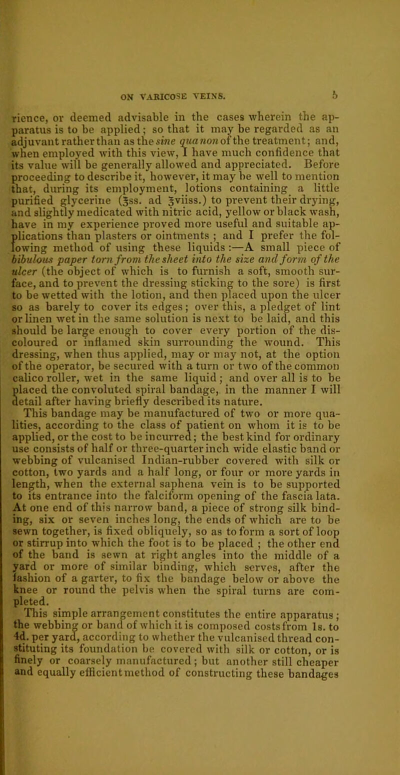 ricnce, or deemed advisable in the cases wherein the ap- paratus is to be applied; so that it may be regarded as an adjuvant rather than as the sine quanon ofthe treatment; and, when employed with this view, 1 have much confidence that its value will be generally allowed and appreciated. Before proceeding to describe it, however, it may be well to mention that, during its employment, lotions containing a little purified glycerine (3SS. ad gviiss.) to prevent their drying, and slightly medicated with nitric acid, yellow or black wash, have in my experience proved more useful and suitable ap- fdications than plasters or ointments ; and I prefer the fol- owing method of using these liquids :—A small piece of bibulous paper torn from the sheet into the size and form of the ulcer (the object of which is to furnish a soft, smooth sur- face, and to prevent the dressing sticking to the sore) is first to be wetted with the lotion, and then placed upon the ulcer so as barely to cover its edges; over this, a pledget of lint or linen wet in the same solution is next to be laid, and this should be large enough to cover every portion of the dis- coloured or inflamed skin surrounding the wound. This dressing, when thus applied, may or may not, at the option of the operator, be secured with a turn or two of the common calico roller, wet in the same liquid; and over all is to be placed the convoluted spiral bandage, in the manner I will detail after having briefly described its nature. This bandage may be manufactured of two or more qua- lities, according to the class of patient on whom it is to be applied, or the cost to be incurred; the best kind for ordinary use consists of half or three-quarter inch wide elastic band or webbing of vulcanised Indian-rubber covered with silk or cotton, two yards and a half long, or four or more yards in length, when the external saphena vein is to be supported to its entrance into the falciform opening of the fascia lata. At one end of this narrow band, a piece of strong silk bind- ing, six or seven inches long, the ends of which are to be sewn together, is fixed obliquely, so as to form a sort of loop or stirrup into which the foot is to be placed ; the other end of the band is sewn at right angles into the middle of a yard or more of similar binding, which serves, after the fashion of a garter, to fix the bandage below or above the knee or round the pelvis when the spiral turns are com- pleted. This simple arrangement constitutes the entire apparatus ; the webbing or band of which it is composed costs from Is. to 4d. per yard, according to whether the vulcanised thread con- stituting its foundation be covered with silk or cotton, or is finely or coarsely manufactured; but another still cheaper and equally efficient method of constructing these bandages