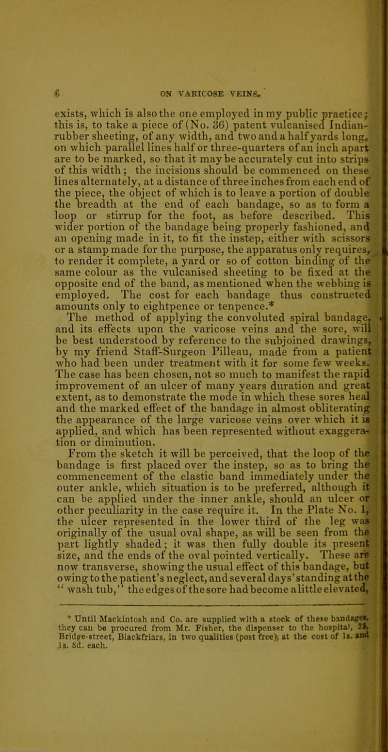 exists, which is also the one employed in my public practice; this is, to take a piece of (No. 36) patent vulcanised Indian- rubber sheeting, of any width, and two and a half yards long, on which parallel lines half or three-quarters of an inch apart are to be marked, so that it maybe accurately cut into strips of this width ; the incisions should be commenced on these lines alternately, at a distance of three inches from each end of the piece, the object of which is to leave a portion of double the breadth at the end of each bandage, so as to form a loop or stirrup for the foot, as before described. This wider portion of the bandage being properly fashioned, and an opening made in it, to fit the instep, either with scissors or a stamp made for the purpose, the apparatus only requires, to render it complete, a yard or so of cotton binding of the same colour as the vulcanised sheeting to be fixed at the opposite end of the band, as mentioned when the webbing is employed. The cost for each bandage thus constructed amounts only to eightpence or tenpence.* The method of applying the convoluted spiral bandage, and its effects upon the varicose veins and the sore, will be best understood by reference to the subjoined drawings, by my friend Staff-Surgeon Pilleau, made from a patient who had been under treatment with it for some few weeks. The case has been chosen, not so much to manifest the rapid improvement of an ulcer of many years duration and great extent, as to demonstrate the mode in which these sores heal and the marked effect of the bandage in almost obliterating the appearance of the large varicose veins over which it is applied, and which has been represented without exaggera- tion or diminution. From the sketch it will be perceived, that the loop of the bandage is first placed over the instep, so as to bring the commencement of the elastic band immediately under the outer ankle, which situation is to be preferred, although it can be applied under the inner ankle, should an ulcer or other peculiarity in the case require it. In the Plate No. 1, the ulcer represented in the lower third of the leg was originally of the usual oval shape, as will be seen from the part lightly shaded; it was then fully double its present size, and the ends of the oval pointed vertically. These are now transverse, showing the usual effect of this bandage, but owing to the patient’s neglect, and several days’ standing at the “ wash tub,” theedgesof the sore had become alittle elevated, * Until Mackintosh and Co. are supplied with a stock of these bandages, they can be procured from Mr. Fisher, the dispenser to the hospital, 2i> Bridge-street, Blackfriars, in two qualities (post free>, at the cost of Is. and Is. Sd. each.