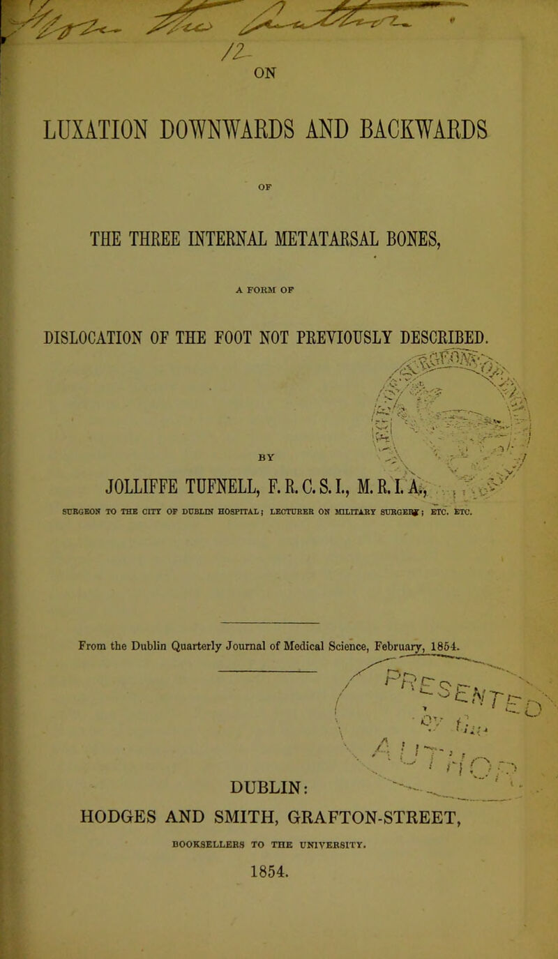 ON LUXATION DOWNWARDS AND BACKWARDS THE THREE INTERNAL METATARSAL BONES, A FORM OP DISLOCATION OF THE FOOT NOT PEEVIOHSLY DESCEIBED. BY JOLLIFFE TUFNELL, F.R.C.S.I., M.R.I. 4 SUBGEON TO THE COT OF DUBLIN HOSPITAL | LECTURER ON MILITARY SURGERY J ETC. ETC. From the Dublin Quarterly Journal of Medical Science, February, 1864. HODGES AND SMITH, GRAFTON-STREET, BOOKSELLERS TO THE UNIVERSITY. 1854.