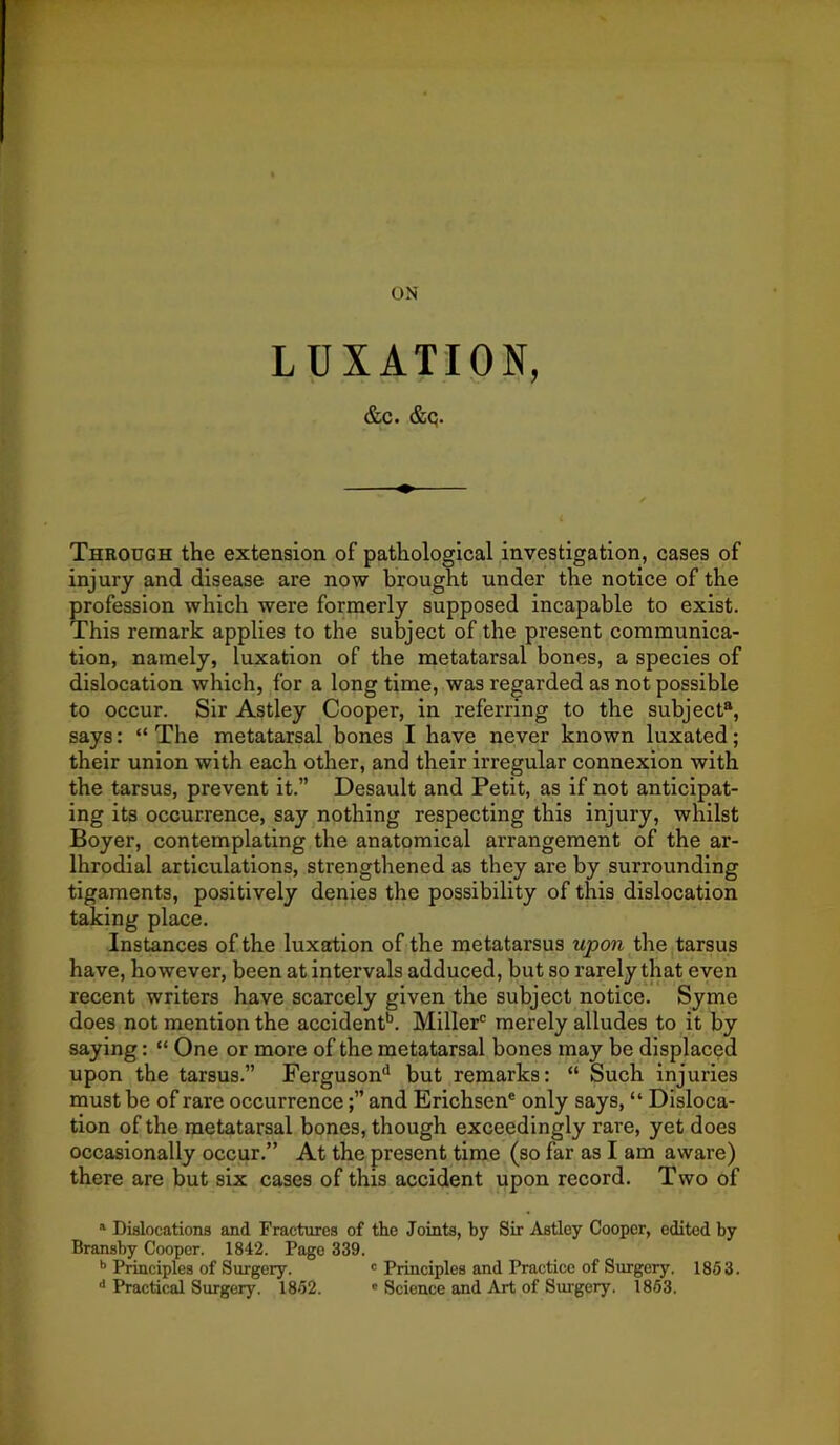 LUXATION, &c. &q. Through the extension of pathological investigation, cases of injury and disease are now brought under the notice of the profession which were formerly supposed incapable to exist. This remark applies to the subject of the present communica- tion, namely, luxation of the metatarsal bones, a species of dislocation which, for a long time, was regarded as not possible to occur. Sir Astley Cooper, in referring to the subject®, says: “ The metatarsal bones I have never known luxated; their union with each other, and their irregular connexion with the tarsus, prevent it.” Desault and Petit, as if not anticipat- ing its occurrence, say ^nothing respecting this injury, whilst Boyer, contemplating the anatomical arrangement of the ar- Ihrodial articulations, strengthened as they are by surrounding ligaments, positively denies the possibility of this dislocation taking place. Instances of the luxation of the metatarsus upon the tarsus have, however, been at intervals adduced, but so rarely that even recent writers have scarcely given the subject notice. Syme does not mention the accident'’. Miller'’ merely alludes to it by saying: “ One or more of the metatarsal bones may be displaced upon the tarsus.” Ferguson'' but remarks: “ Such injuries must be of rare occurrenceand Erichsen® only says, “ Disloca- tion of the metatarsal bones, though exceedingly rare, yet does occasionally occur.” At the present time (so far as I am aware) there are but six cases of this accident upon record. Two of ^ Dislocations and Fractures of the Joints, by Sir Astley Cooper, edited by Bransby Cooper. 1842. Page 339. Principles of Surgery. « Principles and Practice of Surgery. 1853. '* Practical Surgery. 1852. ' Science and Art of Surgery. 1853.